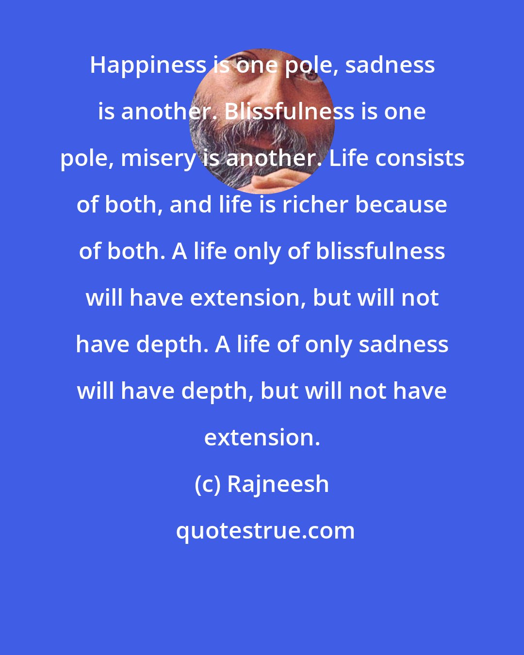 Rajneesh: Happiness is one pole, sadness is another. Blissfulness is one pole, misery is another. Life consists of both, and life is richer because of both. A life only of blissfulness will have extension, but will not have depth. A life of only sadness will have depth, but will not have extension.