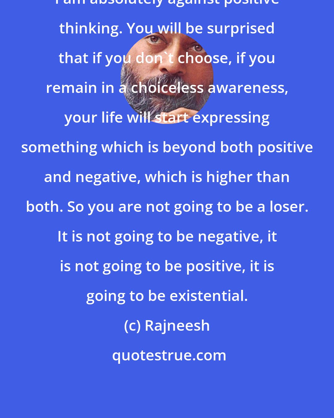 Rajneesh: I am absolutely against positive thinking. You will be surprised that if you don't choose, if you remain in a choiceless awareness, your life will start expressing something which is beyond both positive and negative, which is higher than both. So you are not going to be a loser. It is not going to be negative, it is not going to be positive, it is going to be existential.