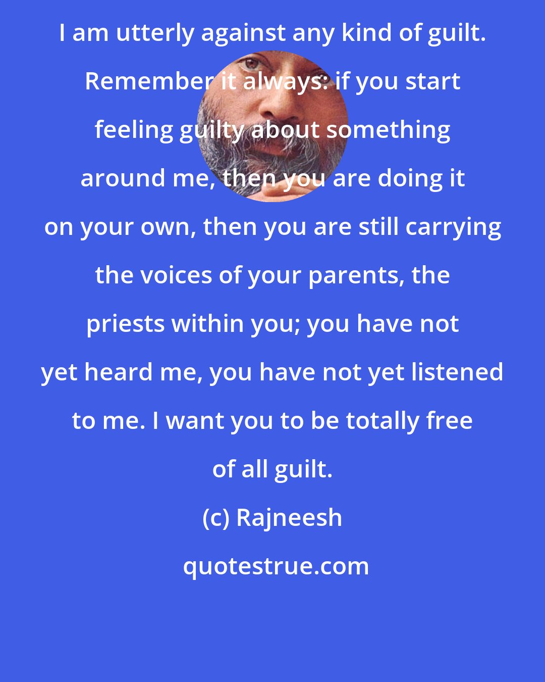 Rajneesh: I am utterly against any kind of guilt. Remember it always: if you start feeling guilty about something around me, then you are doing it on your own, then you are still carrying the voices of your parents, the priests within you; you have not yet heard me, you have not yet listened to me. I want you to be totally free of all guilt.