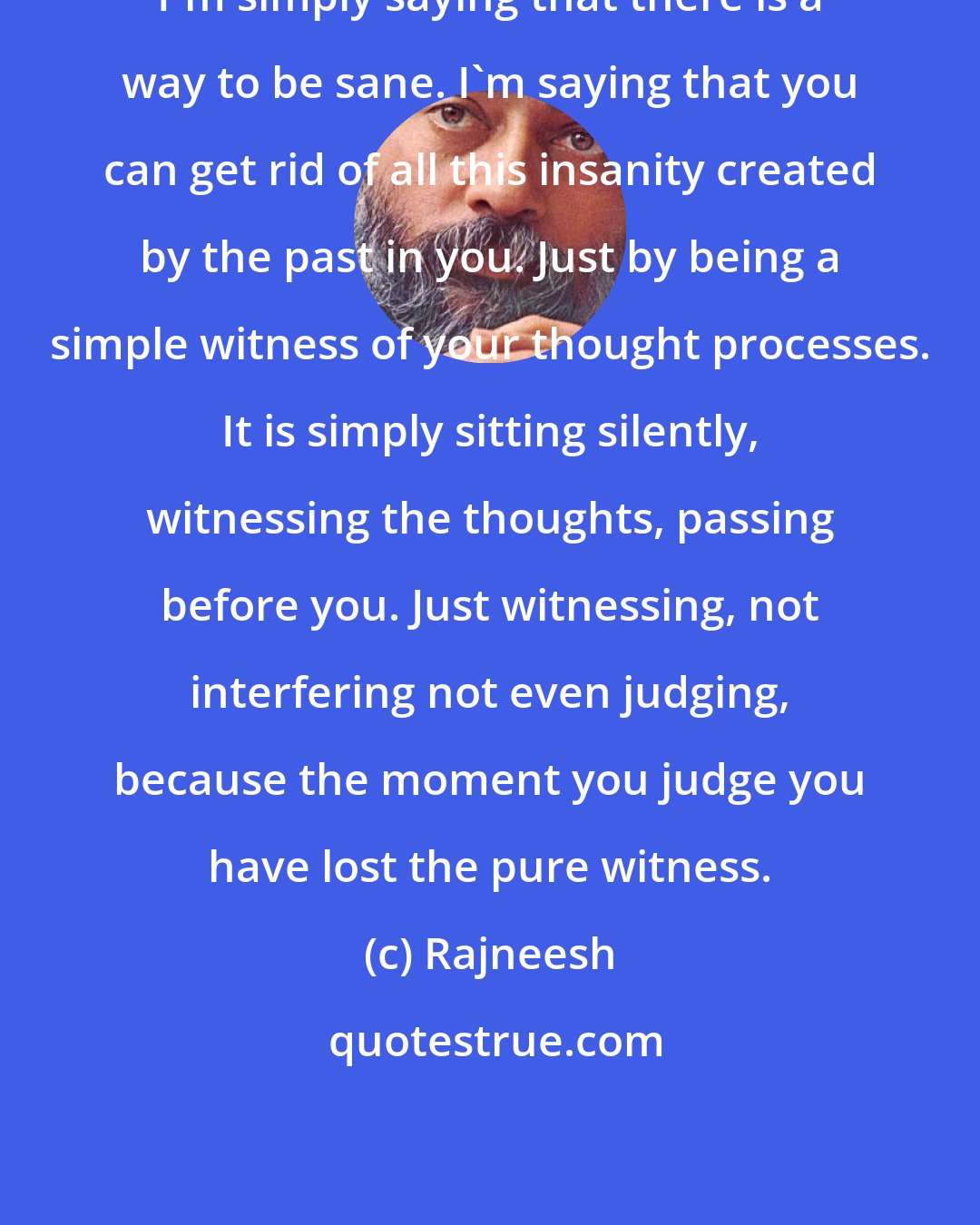 Rajneesh: I'm simply saying that there is a way to be sane. I'm saying that you can get rid of all this insanity created by the past in you. Just by being a simple witness of your thought processes. It is simply sitting silently, witnessing the thoughts, passing before you. Just witnessing, not interfering not even judging, because the moment you judge you have lost the pure witness.