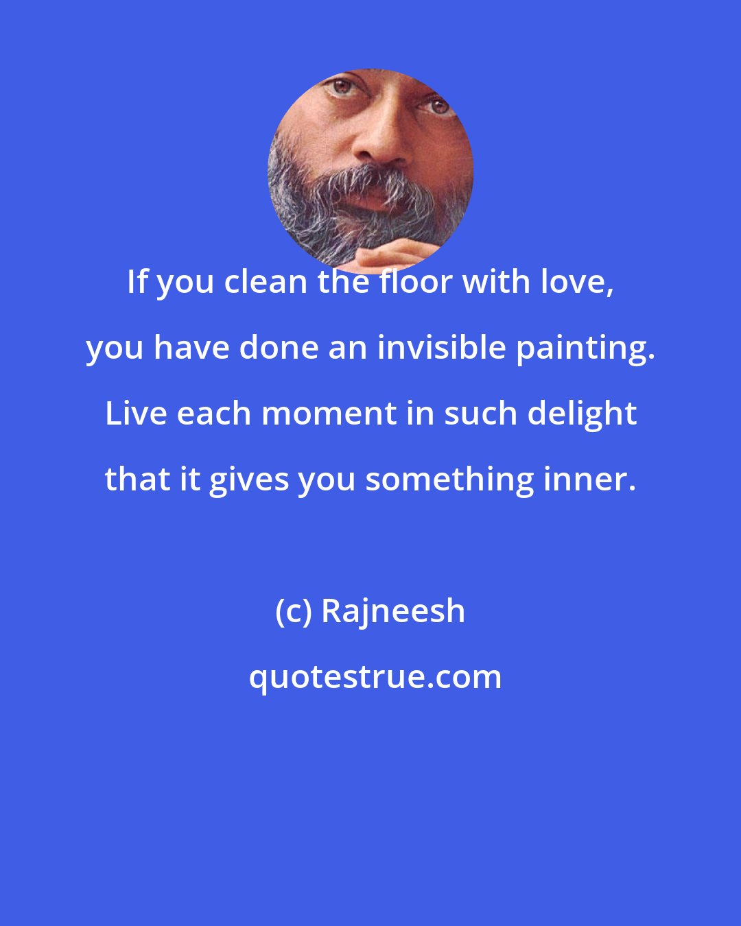 Rajneesh: If you clean the floor with love, you have done an invisible painting. Live each moment in such delight that it gives you something inner.