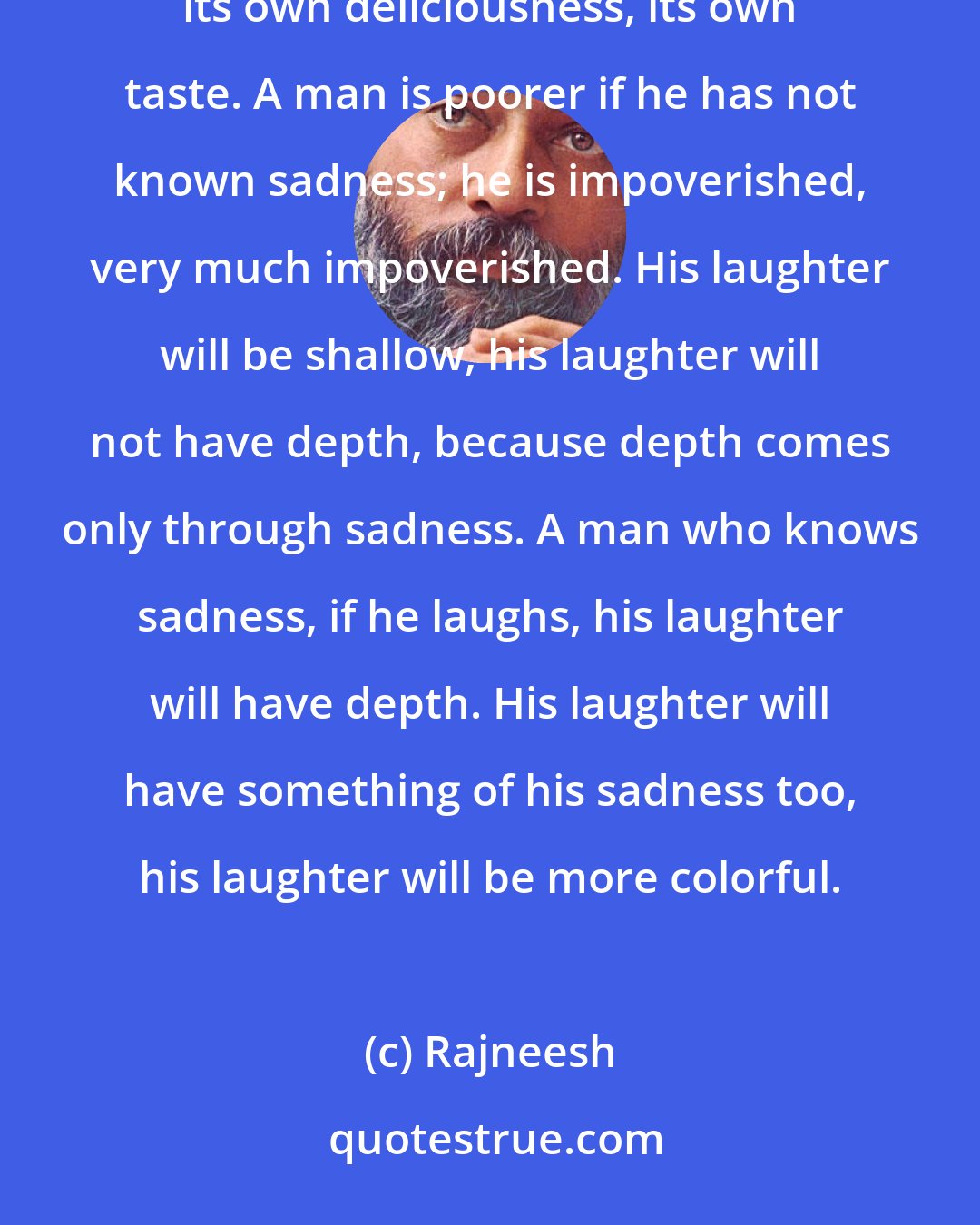 Rajneesh: Life consists of sadness too. And sadness is also beautiful; it has its own depth, its own delicacy, its own deliciousness, its own taste. A man is poorer if he has not known sadness; he is impoverished, very much impoverished. His laughter will be shallow, his laughter will not have depth, because depth comes only through sadness. A man who knows sadness, if he laughs, his laughter will have depth. His laughter will have something of his sadness too, his laughter will be more colorful.