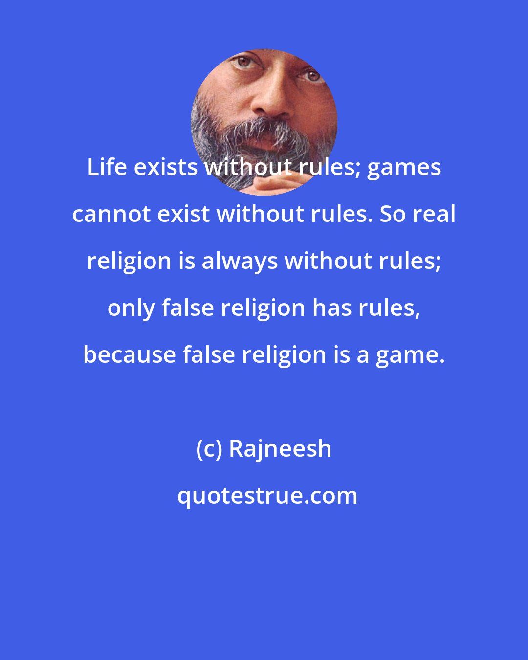 Rajneesh: Life exists without rules; games cannot exist without rules. So real religion is always without rules; only false religion has rules, because false religion is a game.