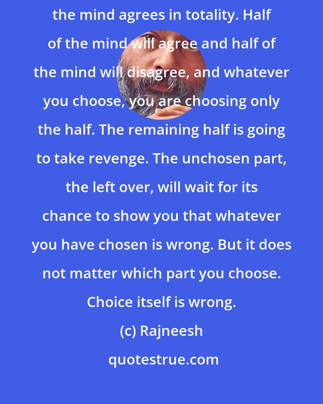 Rajneesh: Mind is a duality; it is always split. There is no single point on which the mind agrees in totality. Half of the mind will agree and half of the mind will disagree, and whatever you choose, you are choosing only the half. The remaining half is going to take revenge. The unchosen part, the left over, will wait for its chance to show you that whatever you have chosen is wrong. But it does not matter which part you choose. Choice itself is wrong.