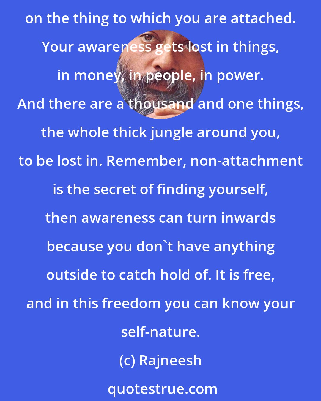 Rajneesh: One day you will disappear on a funeral pyre - just into nothingness, as smoke. Don't get attached to anything. This attachment takes you away from your real being; you become focused on the thing to which you are attached. Your awareness gets lost in things, in money, in people, in power. And there are a thousand and one things, the whole thick jungle around you, to be lost in. Remember, non-attachment is the secret of finding yourself, then awareness can turn inwards because you don't have anything outside to catch hold of. It is free, and in this freedom you can know your self-nature.