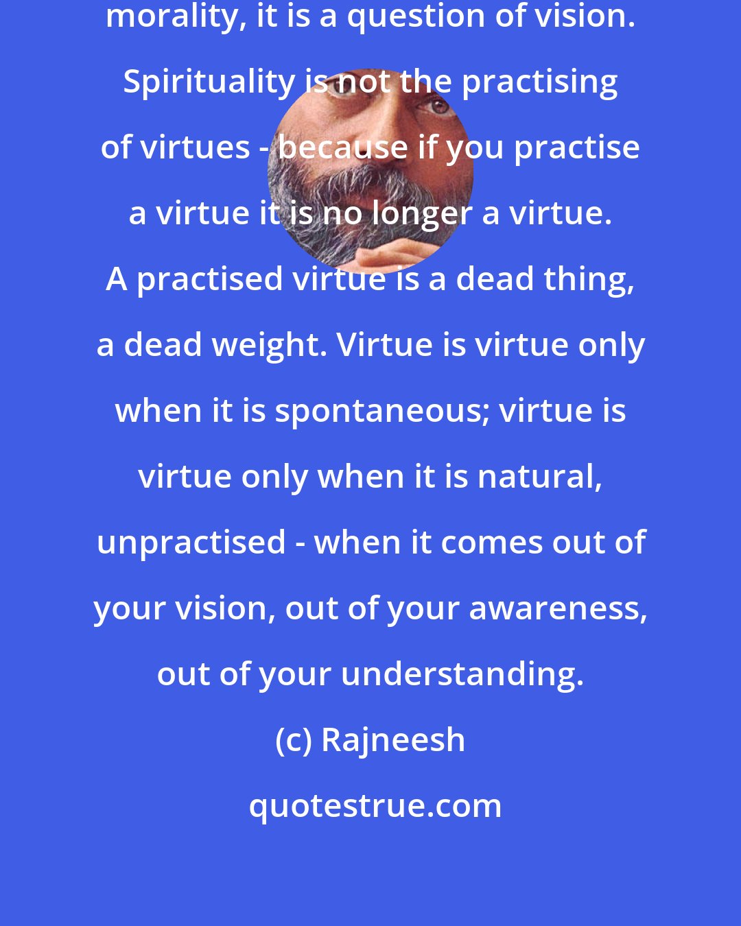 Rajneesh: Spirituality is not a question of morality, it is a question of vision. Spirituality is not the practising of virtues - because if you practise a virtue it is no longer a virtue. A practised virtue is a dead thing, a dead weight. Virtue is virtue only when it is spontaneous; virtue is virtue only when it is natural, unpractised - when it comes out of your vision, out of your awareness, out of your understanding.