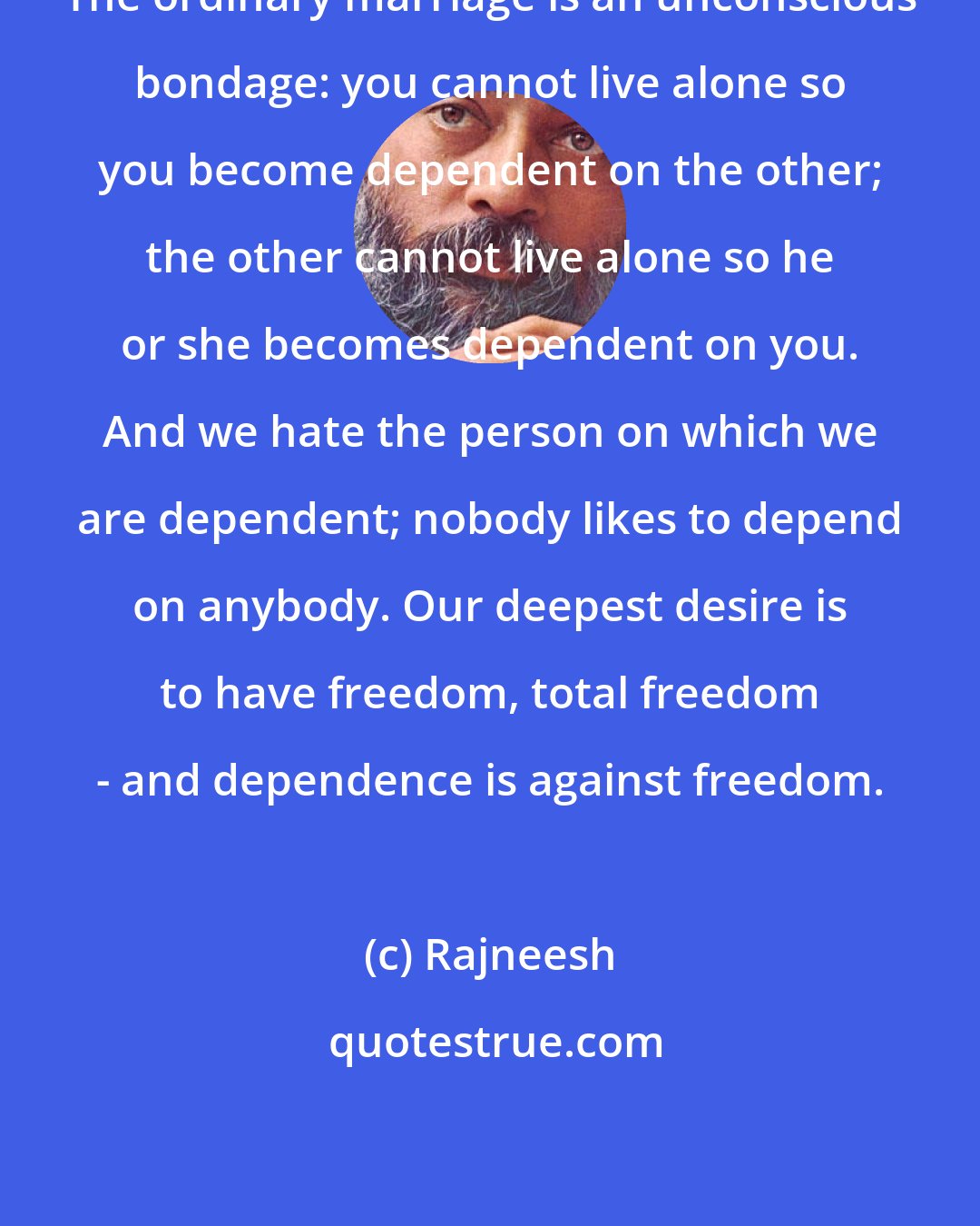 Rajneesh: The ordinary marriage is an unconscious bondage: you cannot live alone so you become dependent on the other; the other cannot live alone so he or she becomes dependent on you. And we hate the person on which we are dependent; nobody likes to depend on anybody. Our deepest desire is to have freedom, total freedom - and dependence is against freedom.