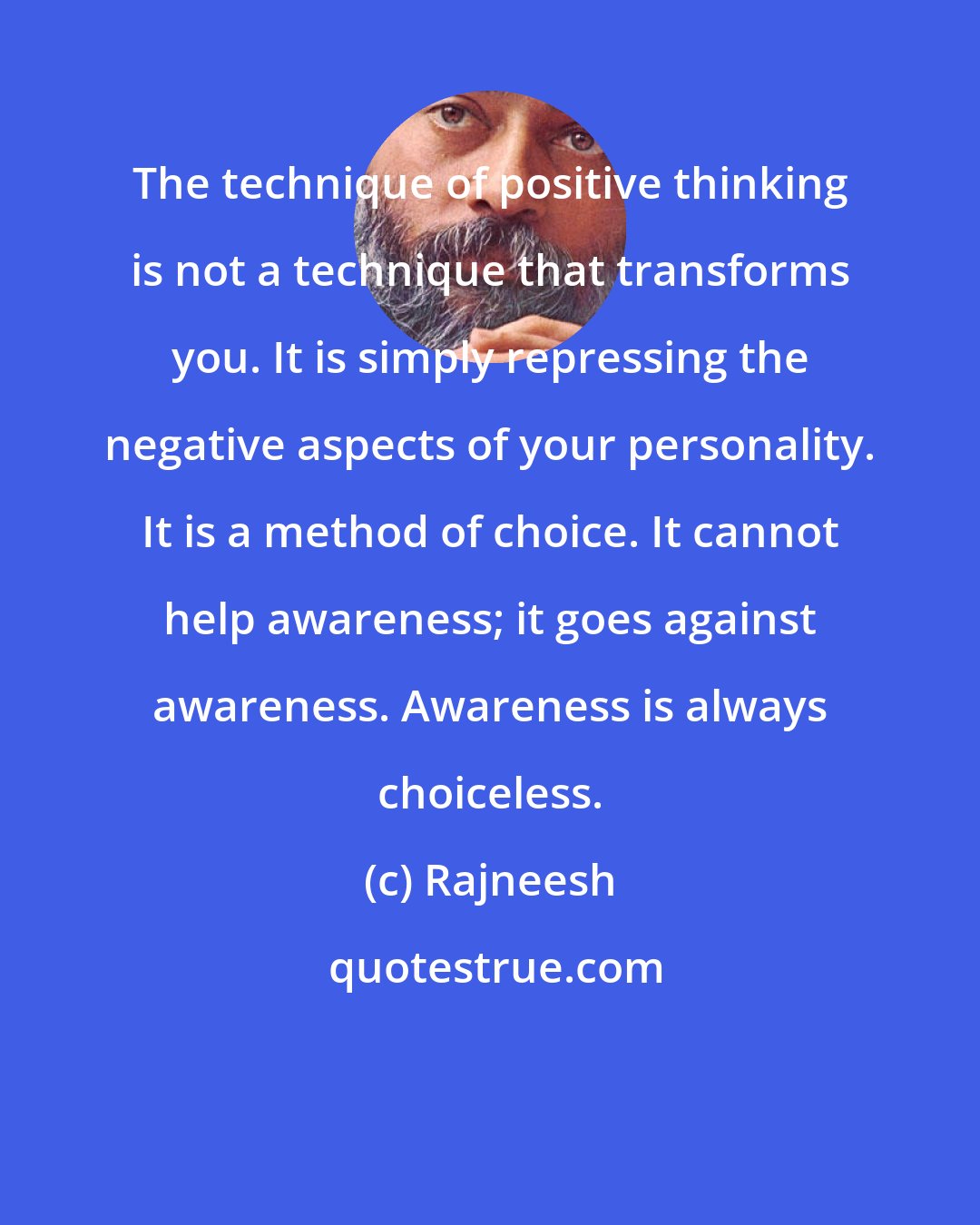 Rajneesh: The technique of positive thinking is not a technique that transforms you. It is simply repressing the negative aspects of your personality. It is a method of choice. It cannot help awareness; it goes against awareness. Awareness is always choiceless.