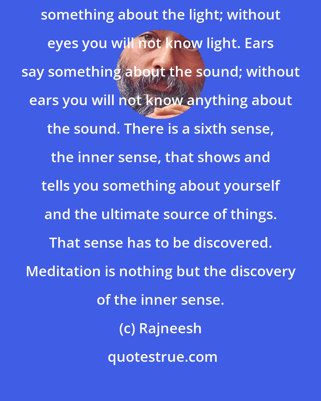 Rajneesh: There are six senses: five are outer; they tell you about the world. I say something about the light; without eyes you will not know light. Ears say something about the sound; without ears you will not know anything about the sound. There is a sixth sense, the inner sense, that shows and tells you something about yourself and the ultimate source of things. That sense has to be discovered. Meditation is nothing but the discovery of the inner sense.