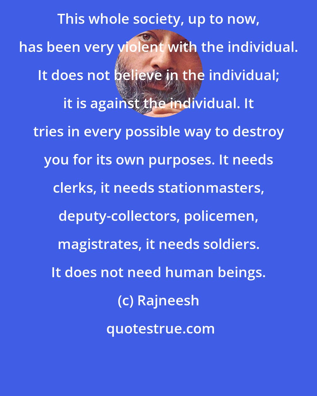 Rajneesh: This whole society, up to now, has been very violent with the individual. It does not believe in the individual; it is against the individual. It tries in every possible way to destroy you for its own purposes. It needs clerks, it needs stationmasters, deputy-collectors, policemen, magistrates, it needs soldiers. It does not need human beings.