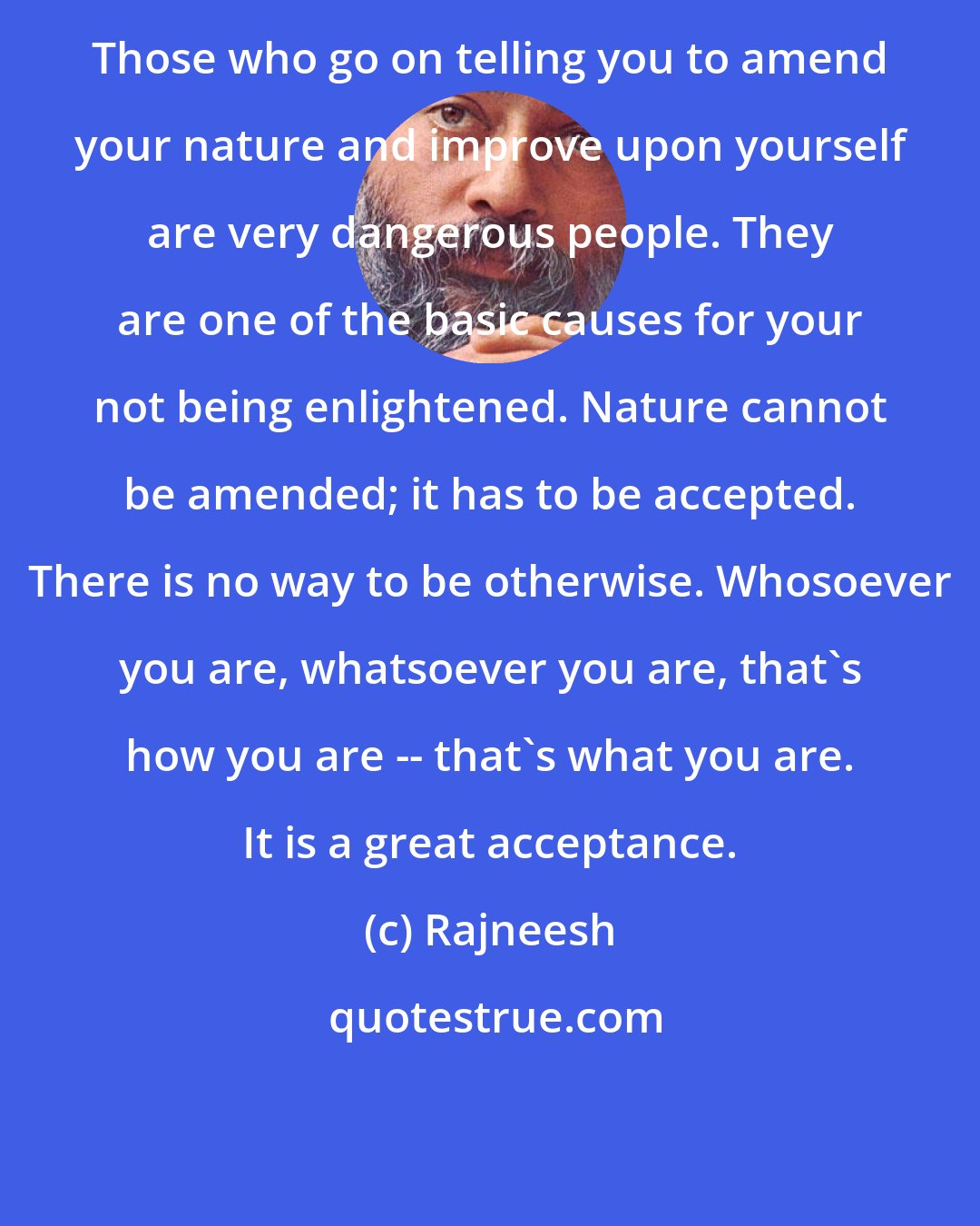 Rajneesh: Those who go on telling you to amend your nature and improve upon yourself are very dangerous people. They are one of the basic causes for your not being enlightened. Nature cannot be amended; it has to be accepted. There is no way to be otherwise. Whosoever you are, whatsoever you are, that's how you are -- that's what you are. It is a great acceptance.