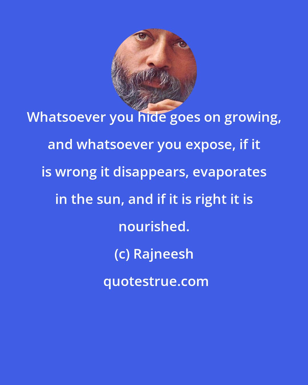 Rajneesh: Whatsoever you hide goes on growing, and whatsoever you expose, if it is wrong it disappears, evaporates in the sun, and if it is right it is nourished.