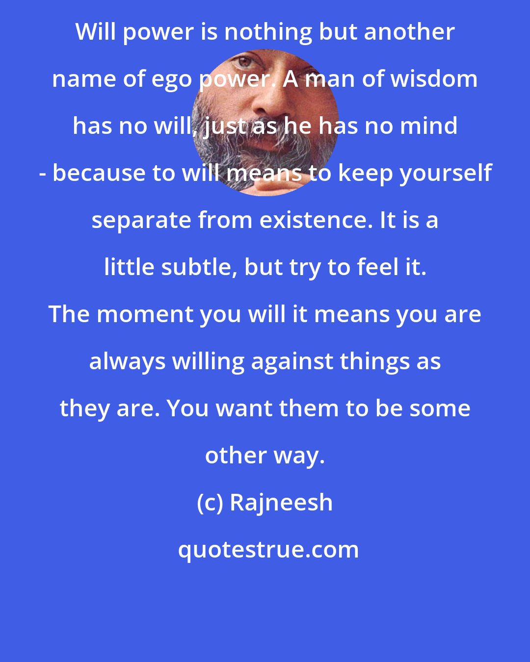 Rajneesh: Will power is nothing but another name of ego power. A man of wisdom has no will, just as he has no mind - because to will means to keep yourself separate from existence. It is a little subtle, but try to feel it. The moment you will it means you are always willing against things as they are. You want them to be some other way.