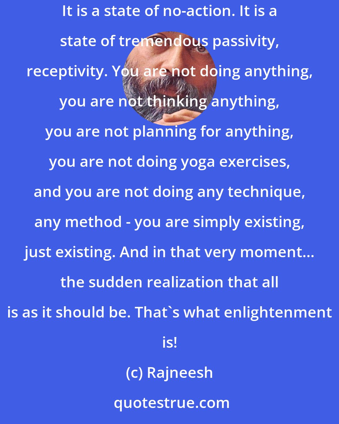 Rajneesh: You will have to learn ways of relaxing in the present. Enlightenment is not an effort to achieve something. It is a state of effortlessness. It is a state of no-action. It is a state of tremendous passivity, receptivity. You are not doing anything, you are not thinking anything, you are not planning for anything, you are not doing yoga exercises, and you are not doing any technique, any method - you are simply existing, just existing. And in that very moment... the sudden realization that all is as it should be. That`s what enlightenment is!