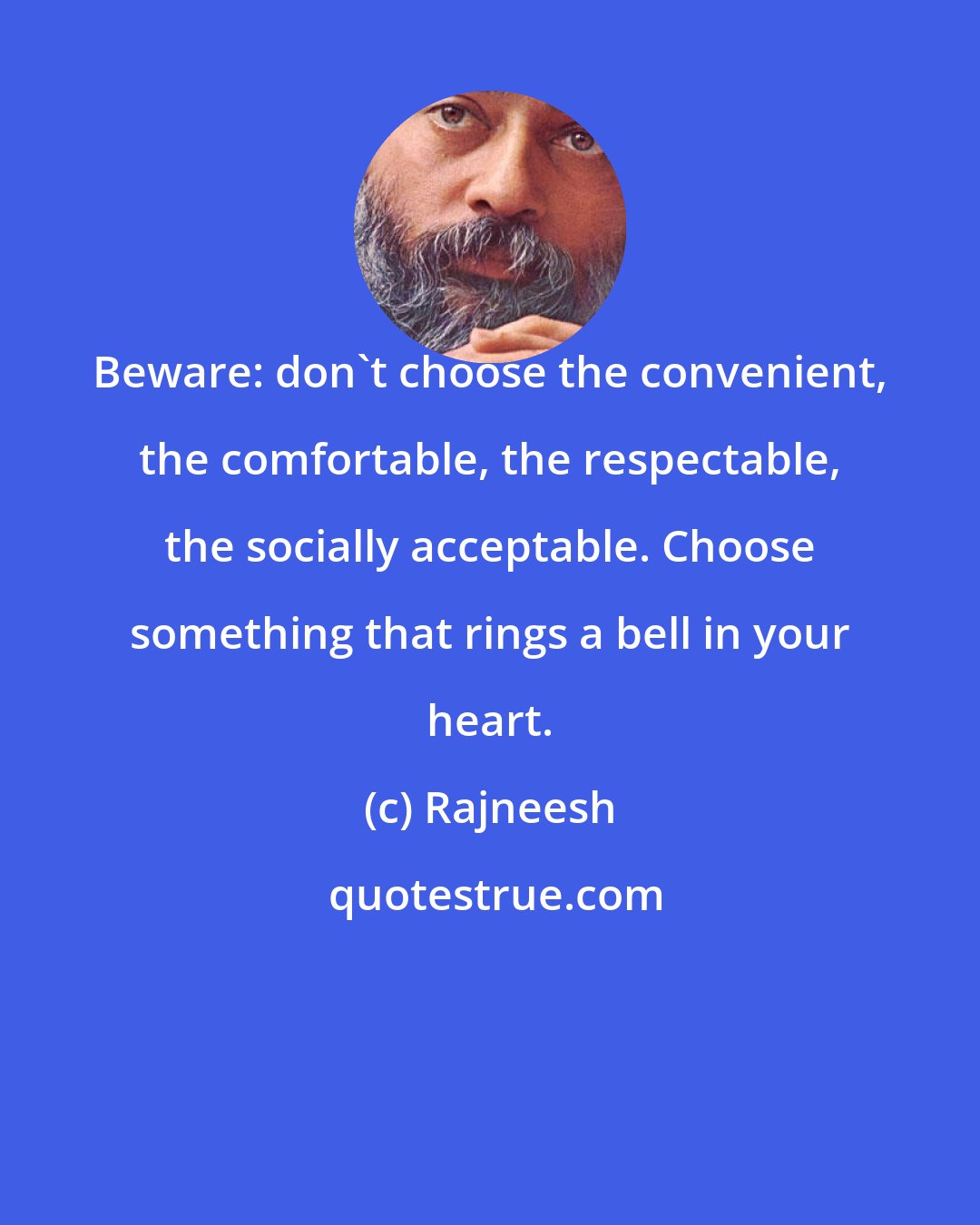 Rajneesh: Beware: don't choose the convenient, the comfortable, the respectable, the socially acceptable. Choose something that rings a bell in your heart.