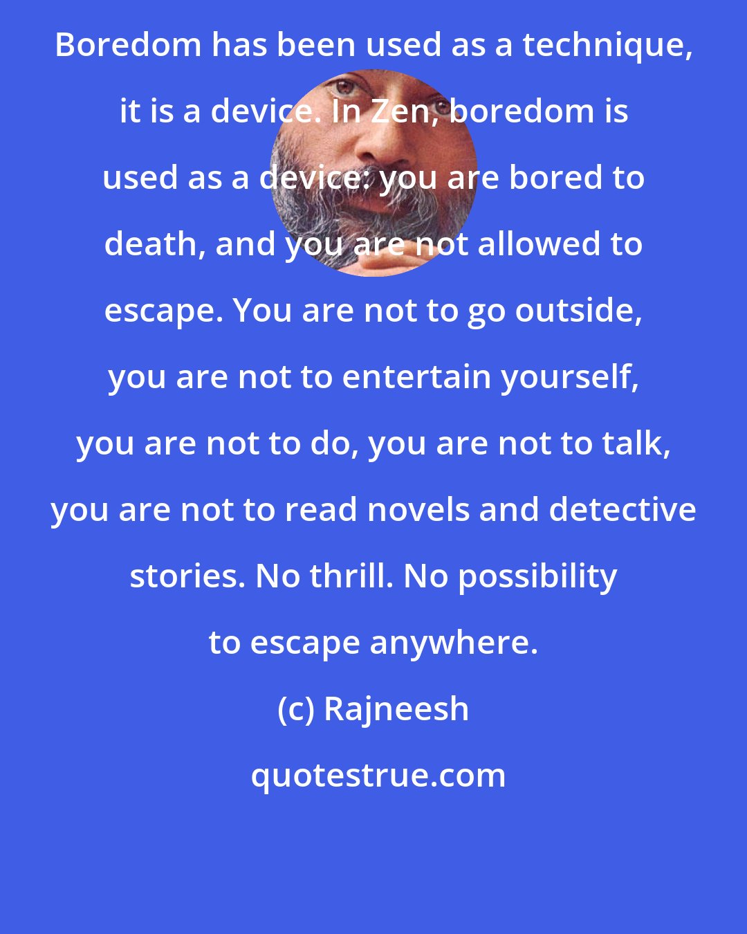 Rajneesh: Boredom has been used as a technique, it is a device. In Zen, boredom is used as a device: you are bored to death, and you are not allowed to escape. You are not to go outside, you are not to entertain yourself, you are not to do, you are not to talk, you are not to read novels and detective stories. No thrill. No possibility to escape anywhere.