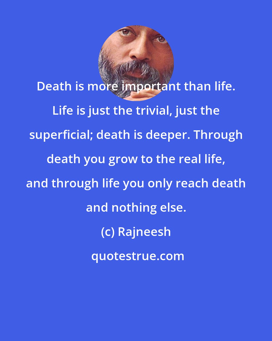 Rajneesh: Death is more important than life. Life is just the trivial, just the superficial; death is deeper. Through death you grow to the real life, and through life you only reach death and nothing else.