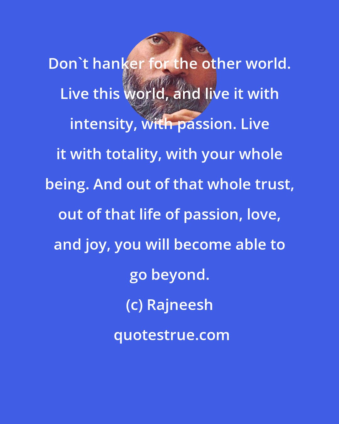 Rajneesh: Don't hanker for the other world. Live this world, and live it with intensity, with passion. Live it with totality, with your whole being. And out of that whole trust, out of that life of passion, love, and joy, you will become able to go beyond.