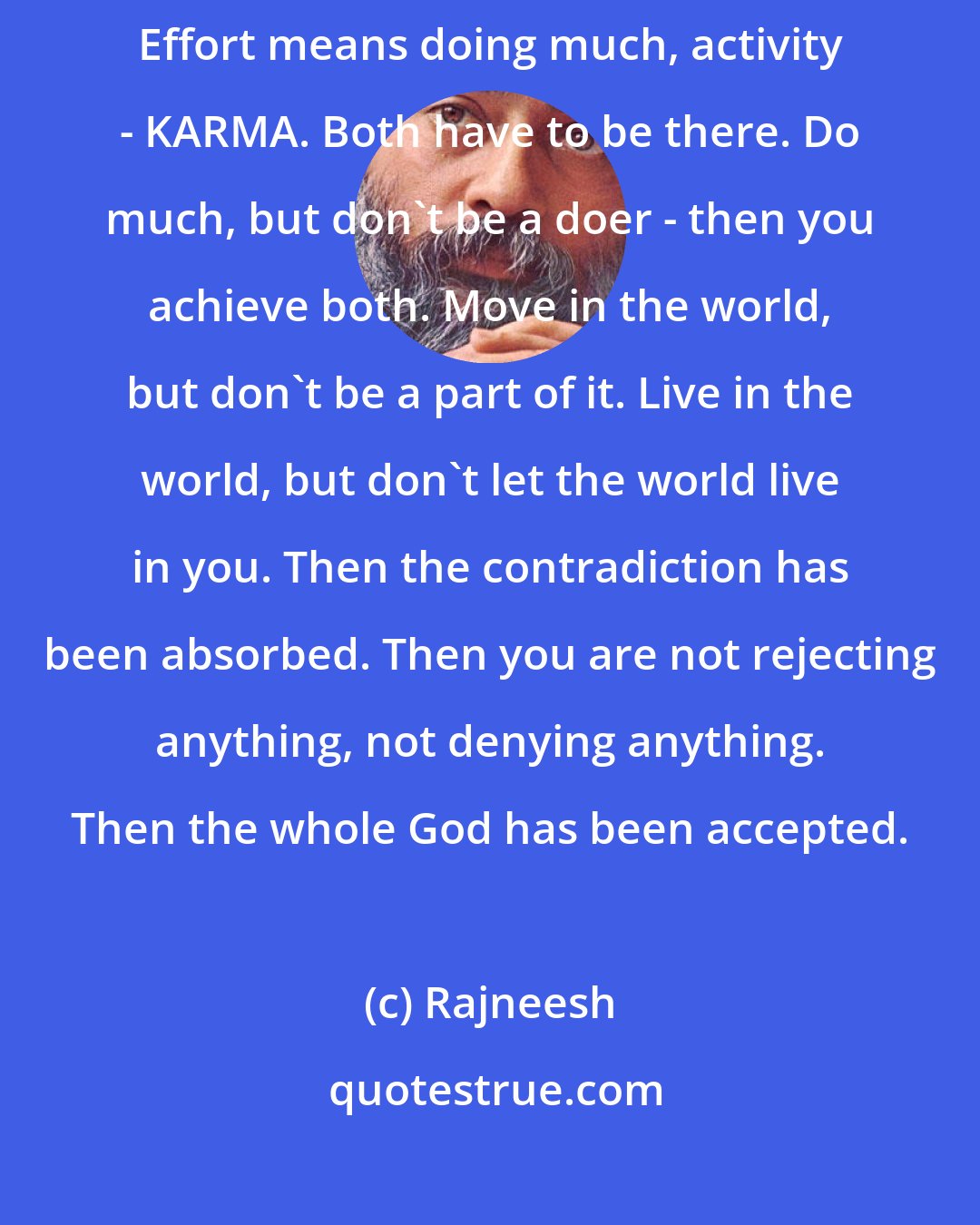 Rajneesh: Effortlessness means not doing anything, inactivity - AKARMA. Effort means doing much, activity - KARMA. Both have to be there. Do much, but don`t be a doer - then you achieve both. Move in the world, but don`t be a part of it. Live in the world, but don`t let the world live in you. Then the contradiction has been absorbed. Then you are not rejecting anything, not denying anything. Then the whole God has been accepted.