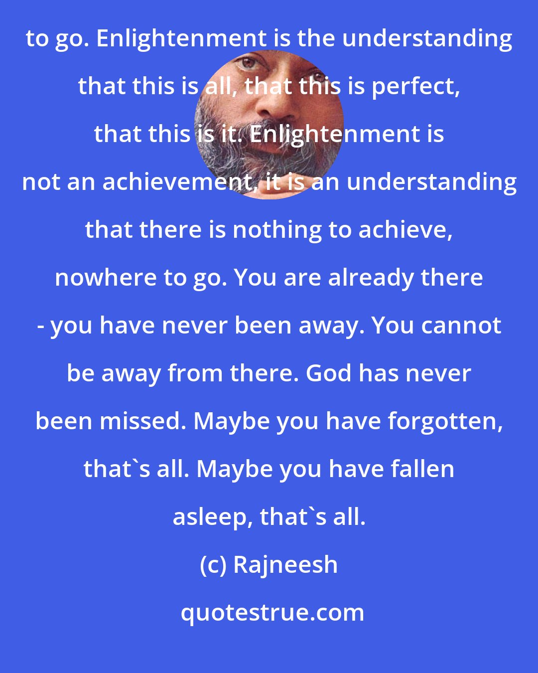 Rajneesh: Enlightenment is finding that there is nothing to find. Enlightenment is to come to know that there is nowhere to go. Enlightenment is the understanding that this is all, that this is perfect, that this is it. Enlightenment is not an achievement, it is an understanding that there is nothing to achieve, nowhere to go. You are already there - you have never been away. You cannot be away from there. God has never been missed. Maybe you have forgotten, that's all. Maybe you have fallen asleep, that's all.