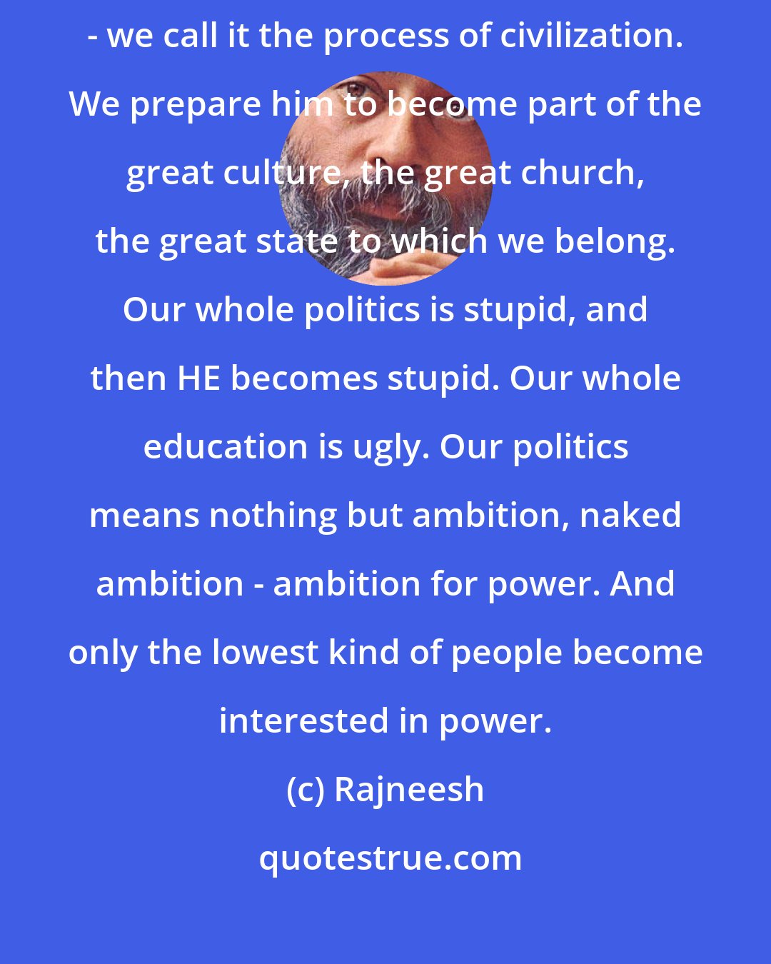 Rajneesh: Every child is born sane, and then, slowly slowly, we civilize him - we call it the process of civilization. We prepare him to become part of the great culture, the great church, the great state to which we belong. Our whole politics is stupid, and then HE becomes stupid. Our whole education is ugly. Our politics means nothing but ambition, naked ambition - ambition for power. And only the lowest kind of people become interested in power.