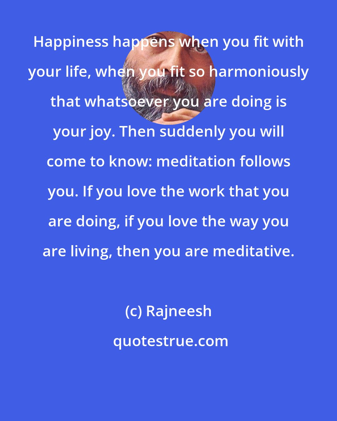 Rajneesh: Happiness happens when you fit with your life, when you fit so harmoniously that whatsoever you are doing is your joy. Then suddenly you will come to know: meditation follows you. If you love the work that you are doing, if you love the way you are living, then you are meditative.