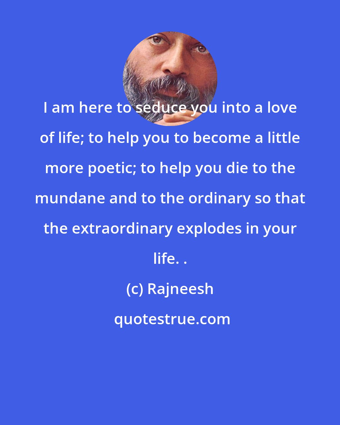 Rajneesh: I am here to seduce you into a love of life; to help you to become a little more poetic; to help you die to the mundane and to the ordinary so that the extraordinary explodes in your life. .