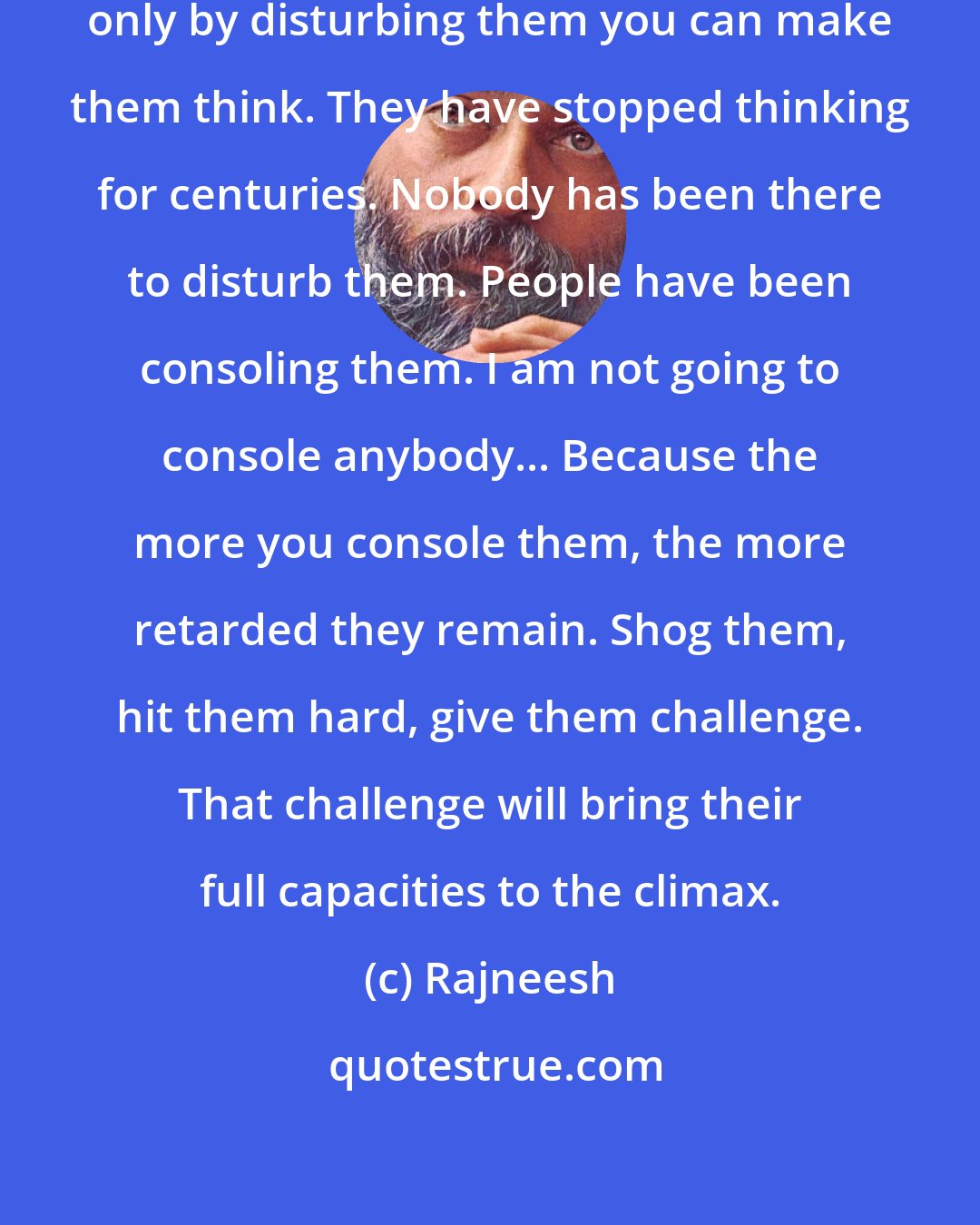 Rajneesh: I love to disturb people, because only by disturbing them you can make them think. They have stopped thinking for centuries. Nobody has been there to disturb them. People have been consoling them. I am not going to console anybody... Because the more you console them, the more retarded they remain. Shog them, hit them hard, give them challenge. That challenge will bring their full capacities to the climax.