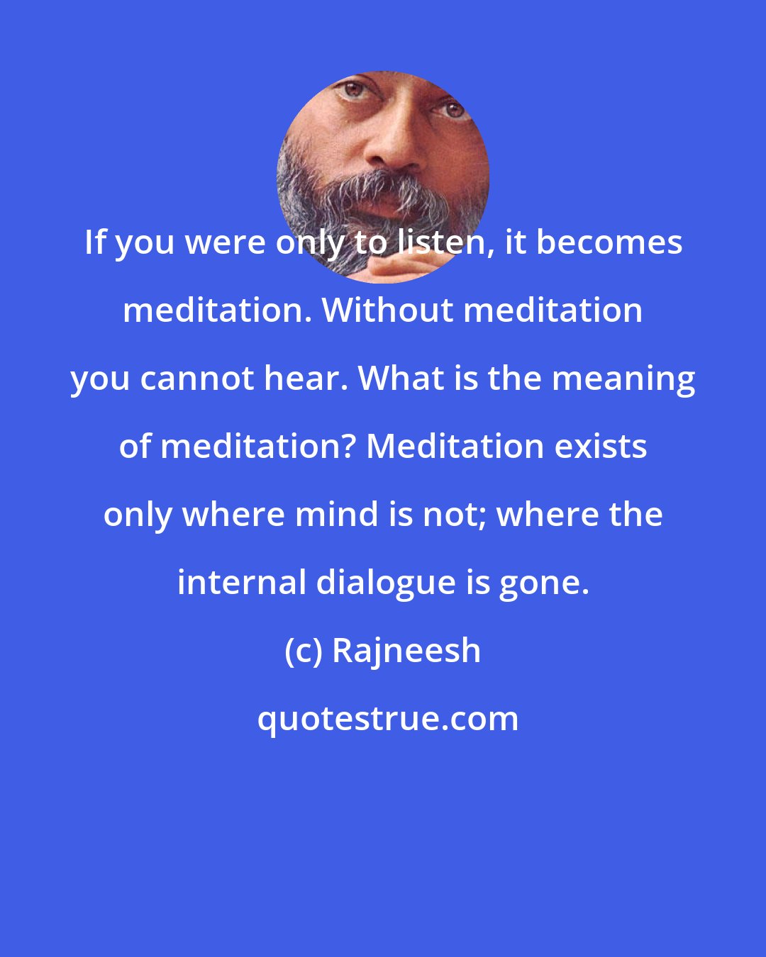 Rajneesh: If you were only to listen, it becomes meditation. Without meditation you cannot hear. What is the meaning of meditation? Meditation exists only where mind is not; where the internal dialogue is gone.