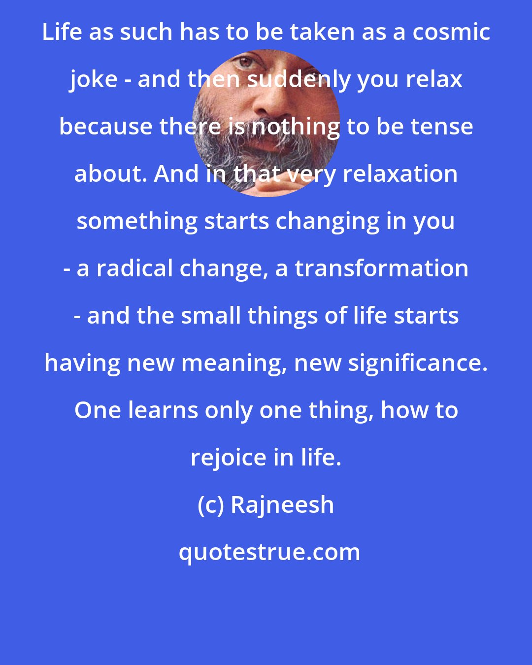 Rajneesh: Life as such has to be taken as a cosmic joke - and then suddenly you relax because there is nothing to be tense about. And in that very relaxation something starts changing in you - a radical change, a transformation - and the small things of life starts having new meaning, new significance. One learns only one thing, how to rejoice in life.