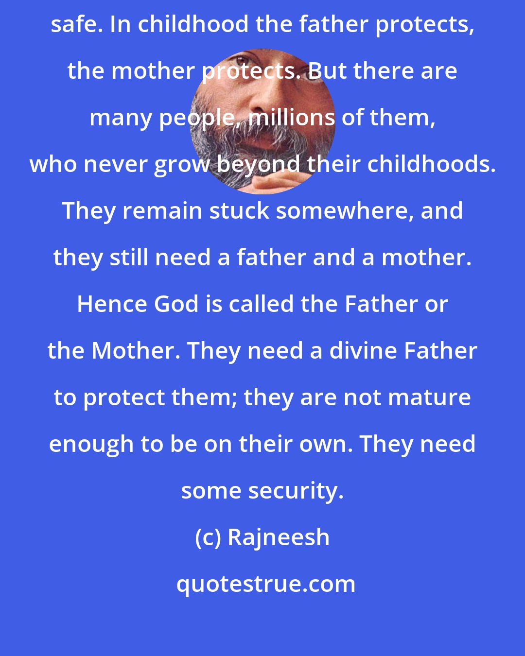 Rajneesh: Man is afraid, the world is a strange world, and man wants to be secure, safe. In childhood the father protects, the mother protects. But there are many people, millions of them, who never grow beyond their childhoods. They remain stuck somewhere, and they still need a father and a mother. Hence God is called the Father or the Mother. They need a divine Father to protect them; they are not mature enough to be on their own. They need some security.