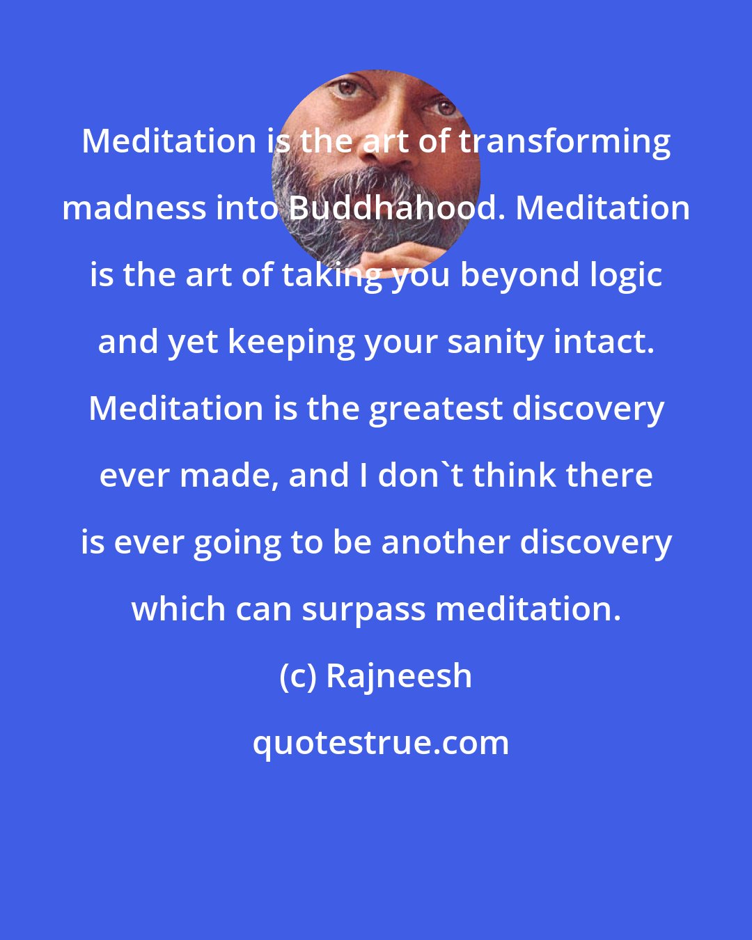 Rajneesh: Meditation is the art of transforming madness into Buddhahood. Meditation is the art of taking you beyond logic and yet keeping your sanity intact. Meditation is the greatest discovery ever made, and I don't think there is ever going to be another discovery which can surpass meditation.