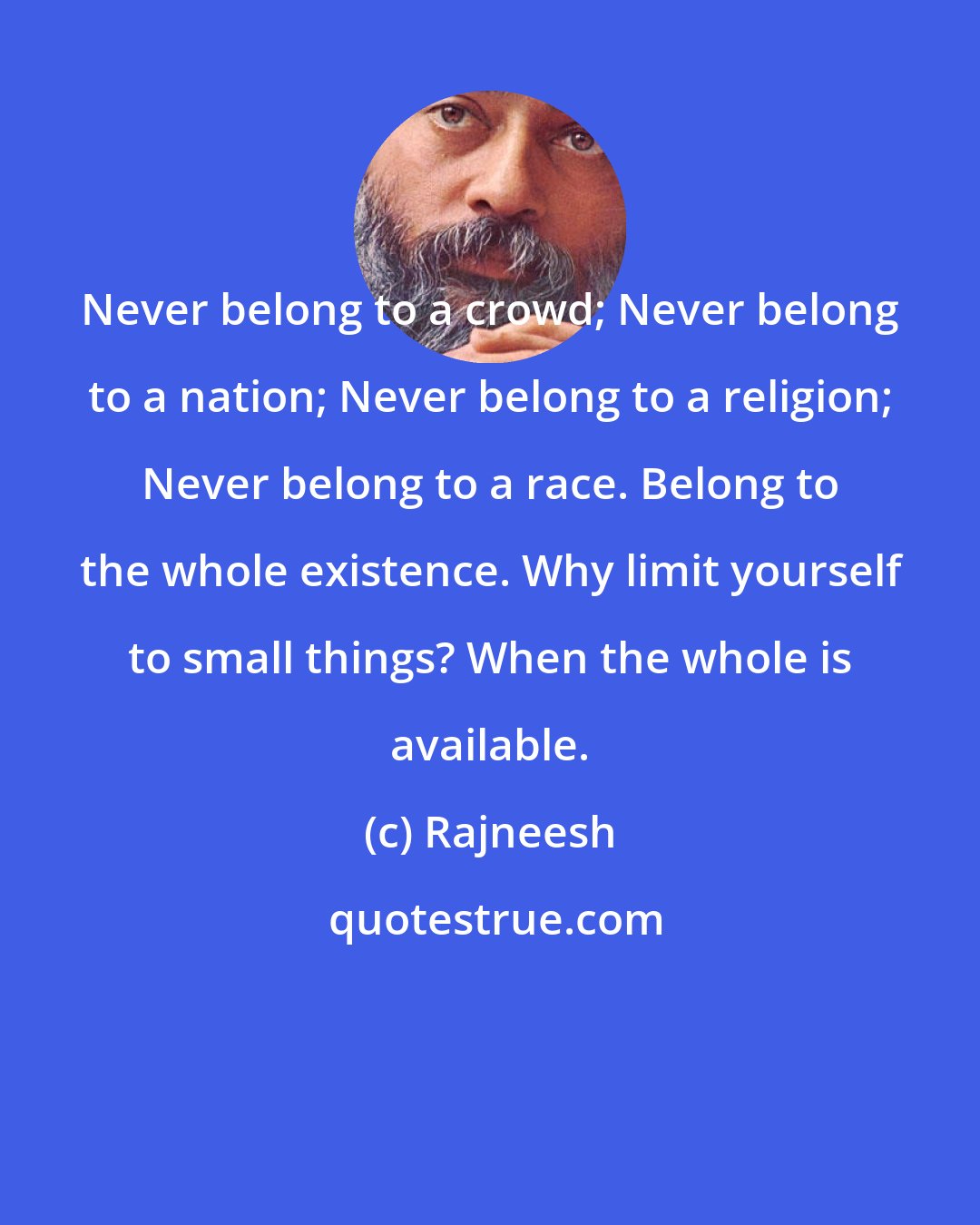 Rajneesh: Never belong to a crowd; Never belong to a nation; Never belong to a religion; Never belong to a race. Belong to the whole existence. Why limit yourself to small things? When the whole is available.