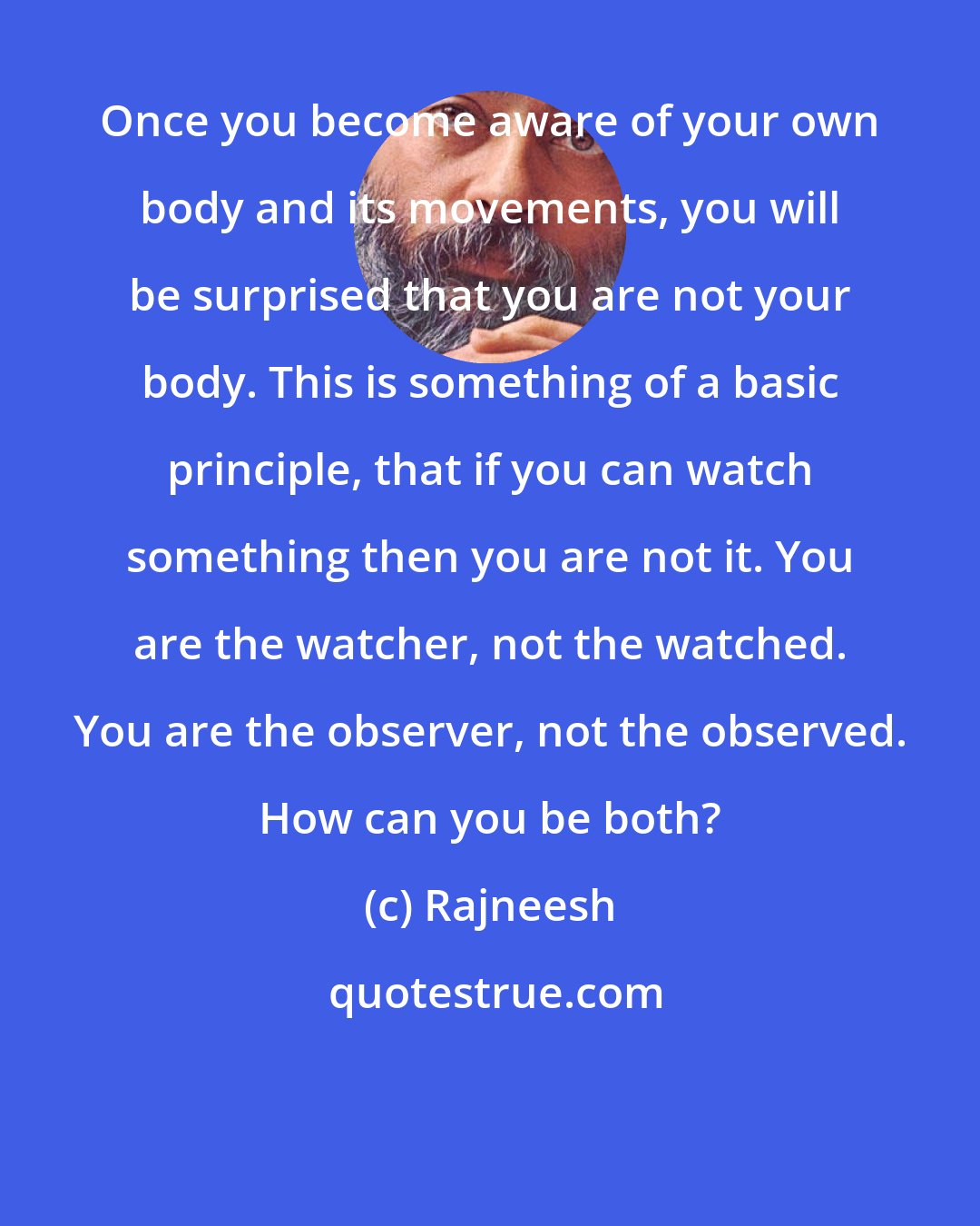 Rajneesh: Once you become aware of your own body and its movements, you will be surprised that you are not your body. This is something of a basic principle, that if you can watch something then you are not it. You are the watcher, not the watched. You are the observer, not the observed. How can you be both?