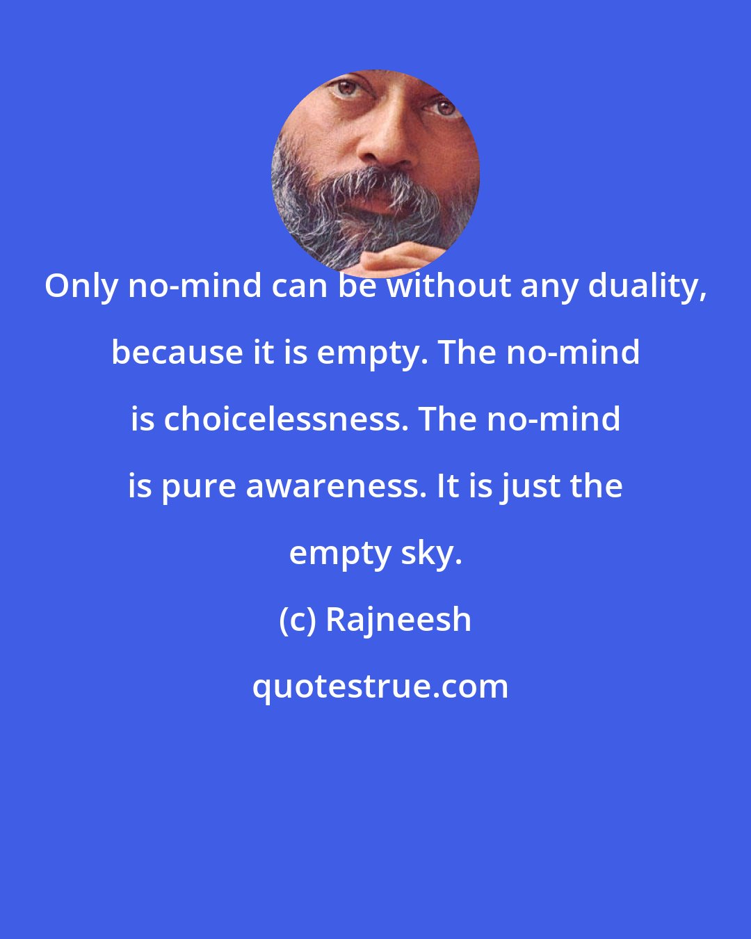 Rajneesh: Only no-mind can be without any duality, because it is empty. The no-mind is choicelessness. The no-mind is pure awareness. It is just the empty sky.