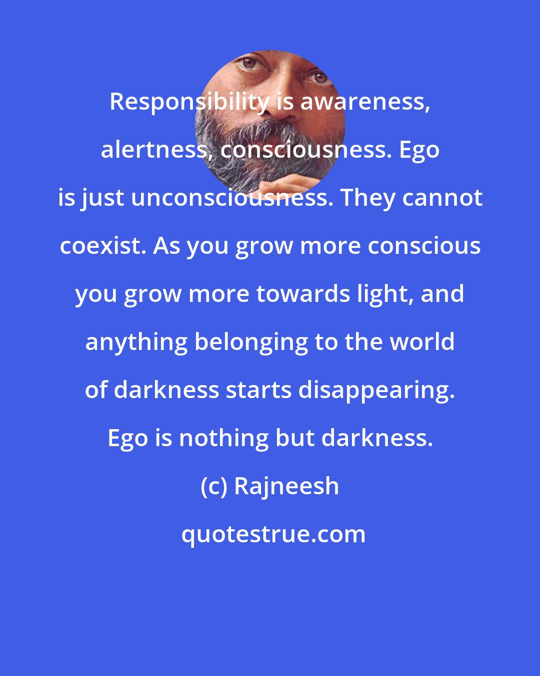 Rajneesh: Responsibility is awareness, alertness, consciousness. Ego is just unconsciousness. They cannot coexist. As you grow more conscious you grow more towards light, and anything belonging to the world of darkness starts disappearing. Ego is nothing but darkness.