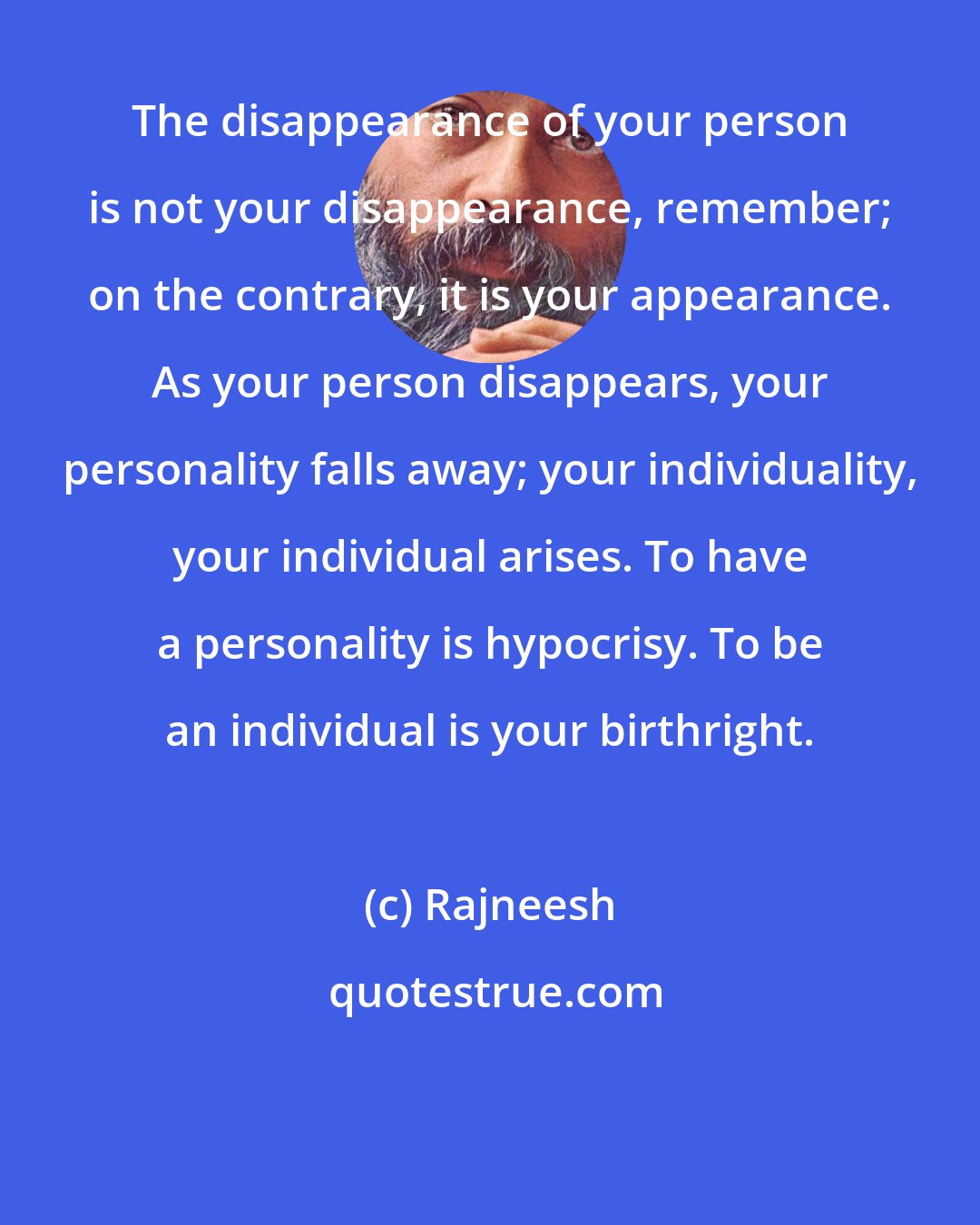 Rajneesh: The disappearance of your person is not your disappearance, remember; on the contrary, it is your appearance. As your person disappears, your personality falls away; your individuality, your individual arises. To have a personality is hypocrisy. To be an individual is your birthright.