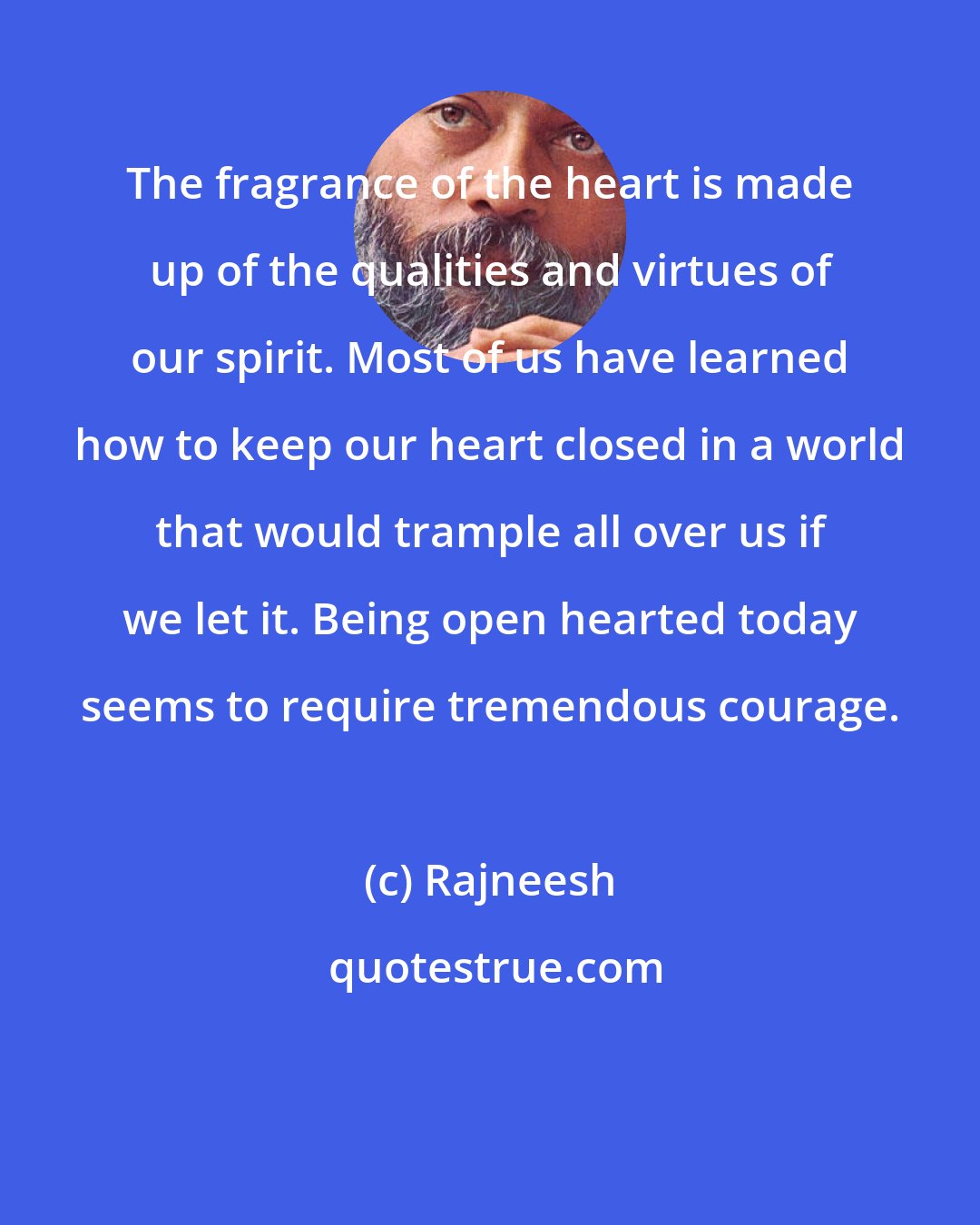 Rajneesh: The fragrance of the heart is made up of the qualities and virtues of our spirit. Most of us have learned how to keep our heart closed in a world that would trample all over us if we let it. Being open hearted today seems to require tremendous courage.