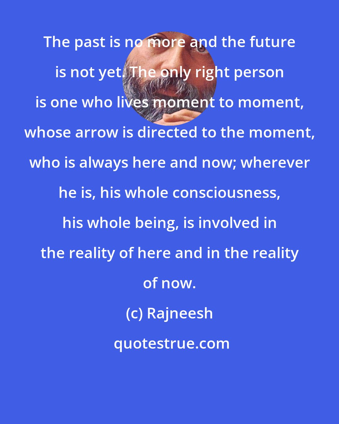 Rajneesh: The past is no more and the future is not yet. The only right person is one who lives moment to moment, whose arrow is directed to the moment, who is always here and now; wherever he is, his whole consciousness, his whole being, is involved in the reality of here and in the reality of now.