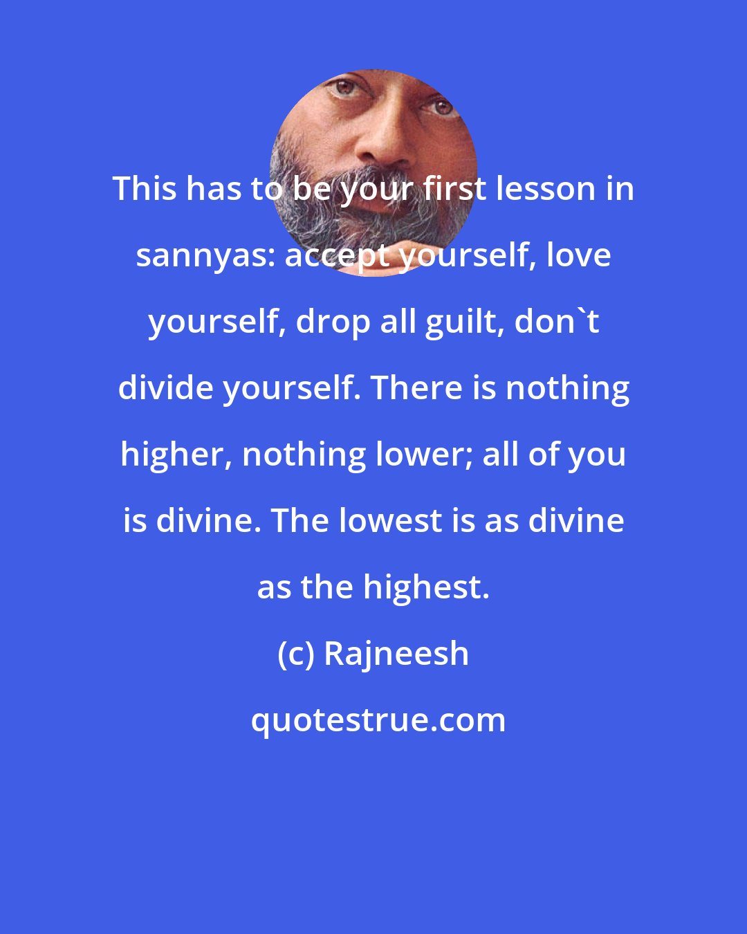 Rajneesh: This has to be your first lesson in sannyas: accept yourself, love yourself, drop all guilt, don`t divide yourself. There is nothing higher, nothing lower; all of you is divine. The lowest is as divine as the highest.