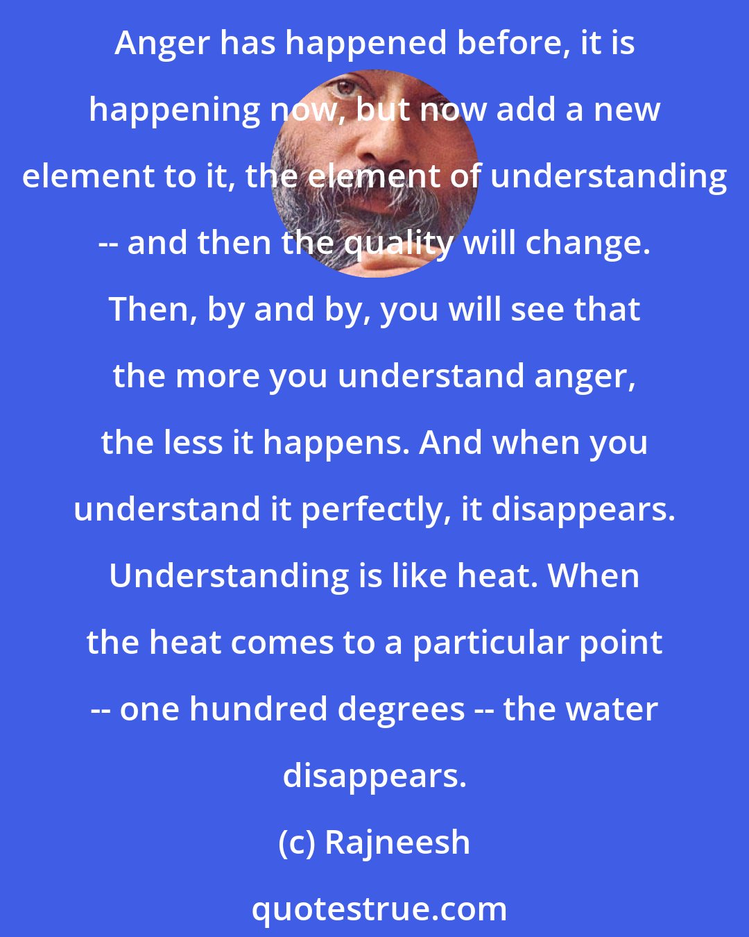 Rajneesh: Try to understand why it is happening, from where it is coming, where the roots are, how it happens, how it functions, how it overpowers you, how in anger you become mad. Anger has happened before, it is happening now, but now add a new element to it, the element of understanding -- and then the quality will change. Then, by and by, you will see that the more you understand anger, the less it happens. And when you understand it perfectly, it disappears. Understanding is like heat. When the heat comes to a particular point -- one hundred degrees -- the water disappears.