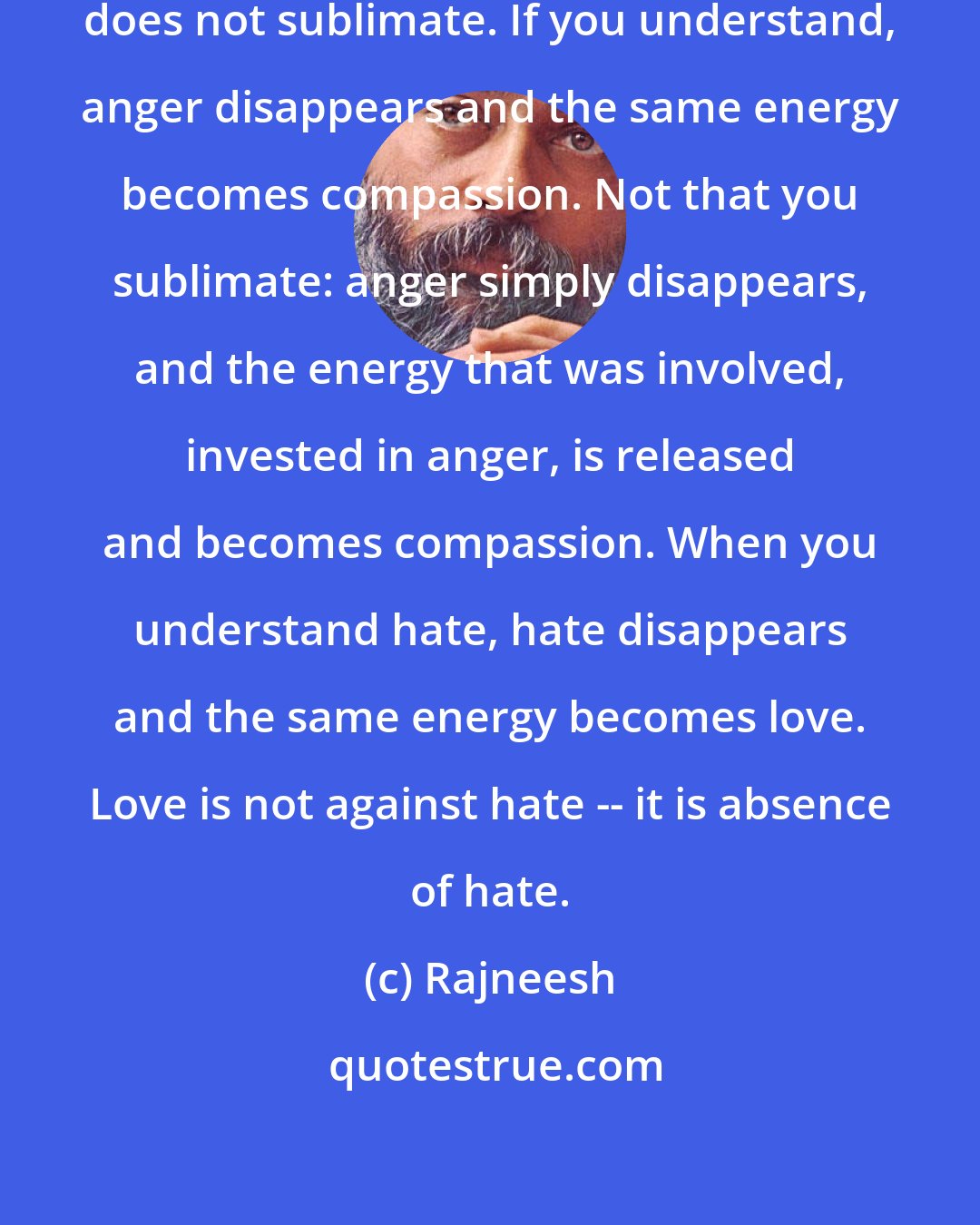 Rajneesh: Understanding transforms, it does not sublimate. If you understand, anger disappears and the same energy becomes compassion. Not that you sublimate: anger simply disappears, and the energy that was involved, invested in anger, is released and becomes compassion. When you understand hate, hate disappears and the same energy becomes love. Love is not against hate -- it is absence of hate.