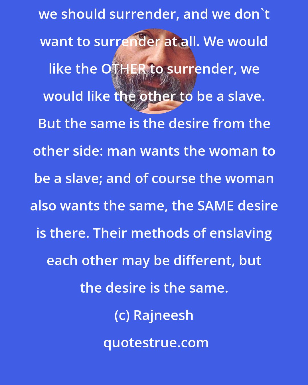 Rajneesh: We are afraid of love because Love is a small death. Love requires that we should surrender, and we don't want to surrender at all. We would like the OTHER to surrender, we would like the other to be a slave. But the same is the desire from the other side: man wants the woman to be a slave; and of course the woman also wants the same, the SAME desire is there. Their methods of enslaving each other may be different, but the desire is the same.