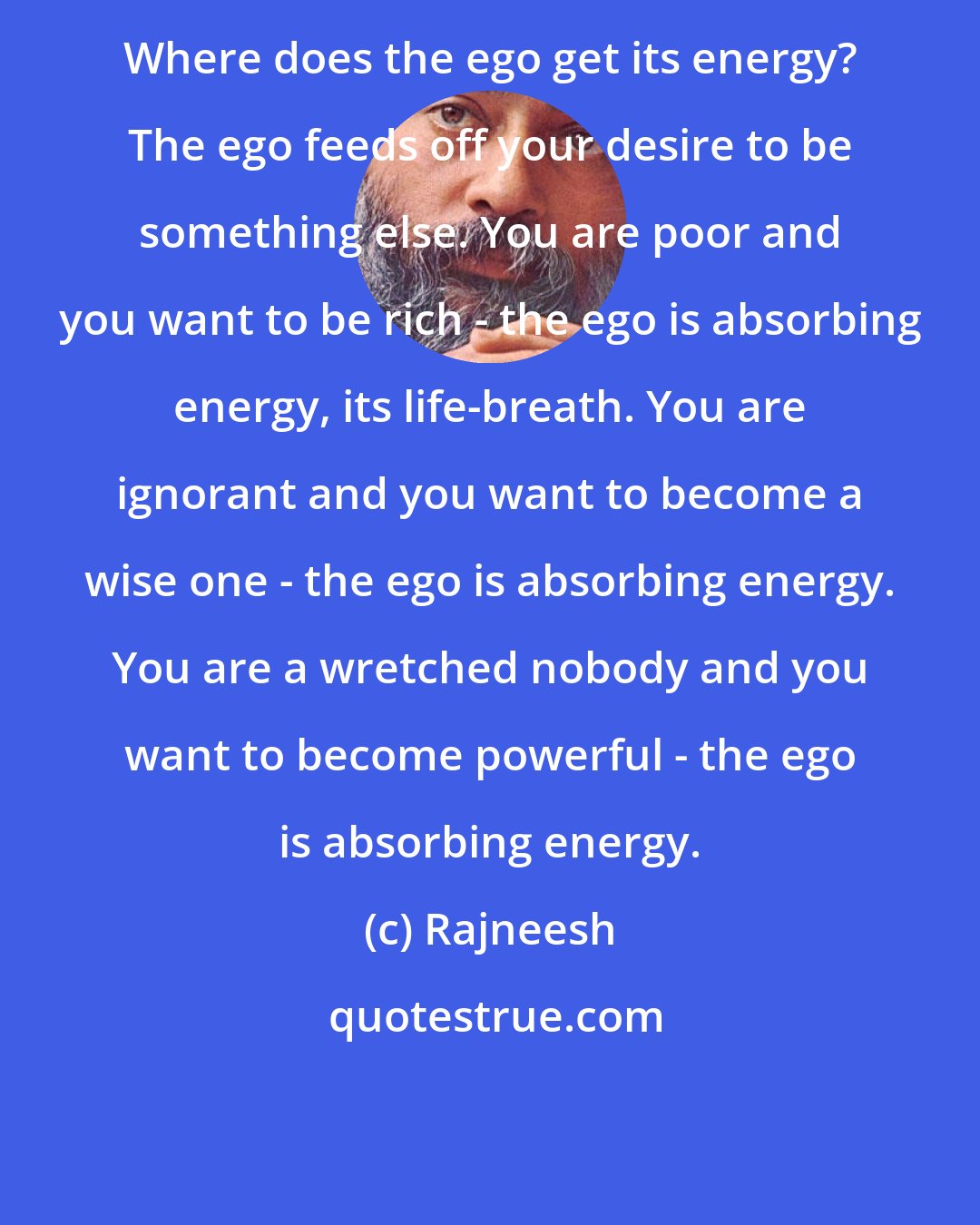 Rajneesh: Where does the ego get its energy? The ego feeds off your desire to be something else. You are poor and you want to be rich - the ego is absorbing energy, its life-breath. You are ignorant and you want to become a wise one - the ego is absorbing energy. You are a wretched nobody and you want to become powerful - the ego is absorbing energy.