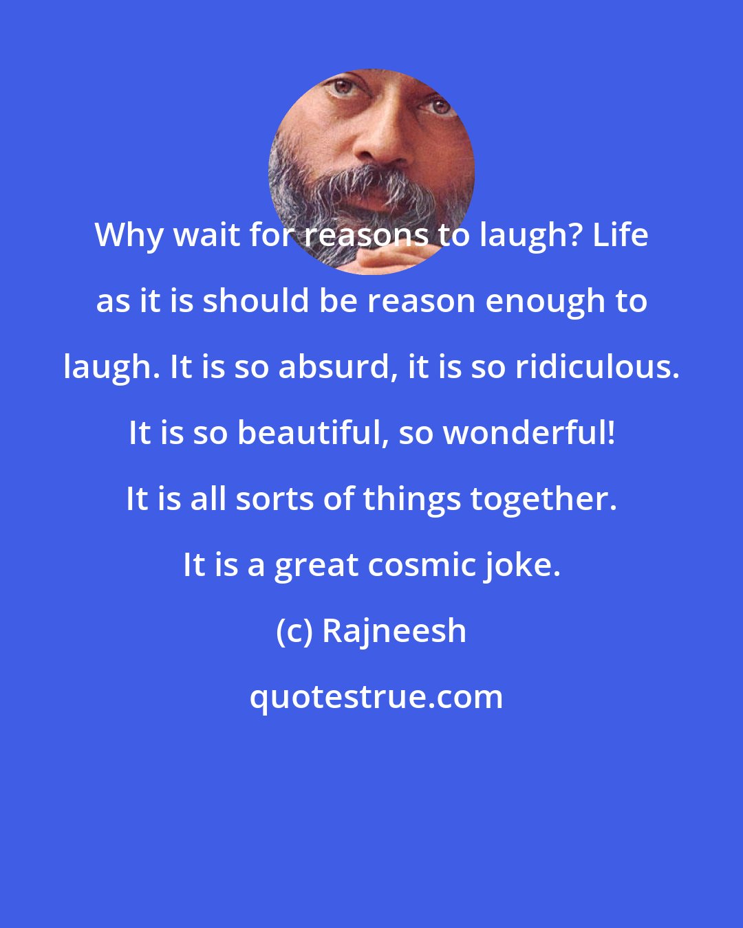 Rajneesh: Why wait for reasons to laugh? Life as it is should be reason enough to laugh. It is so absurd, it is so ridiculous. It is so beautiful, so wonderful! It is all sorts of things together. It is a great cosmic jokе.