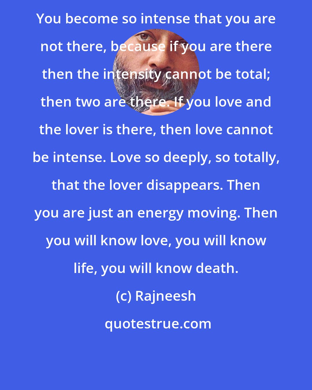 Rajneesh: You become so intense that you are not there, because if you are there then the intensity cannot be total; then two are there. If you love and the lover is there, then love cannot be intense. Love so deeply, so totally, that the lover disappears. Then you are just an energy moving. Then you will know love, you will know life, you will know death.