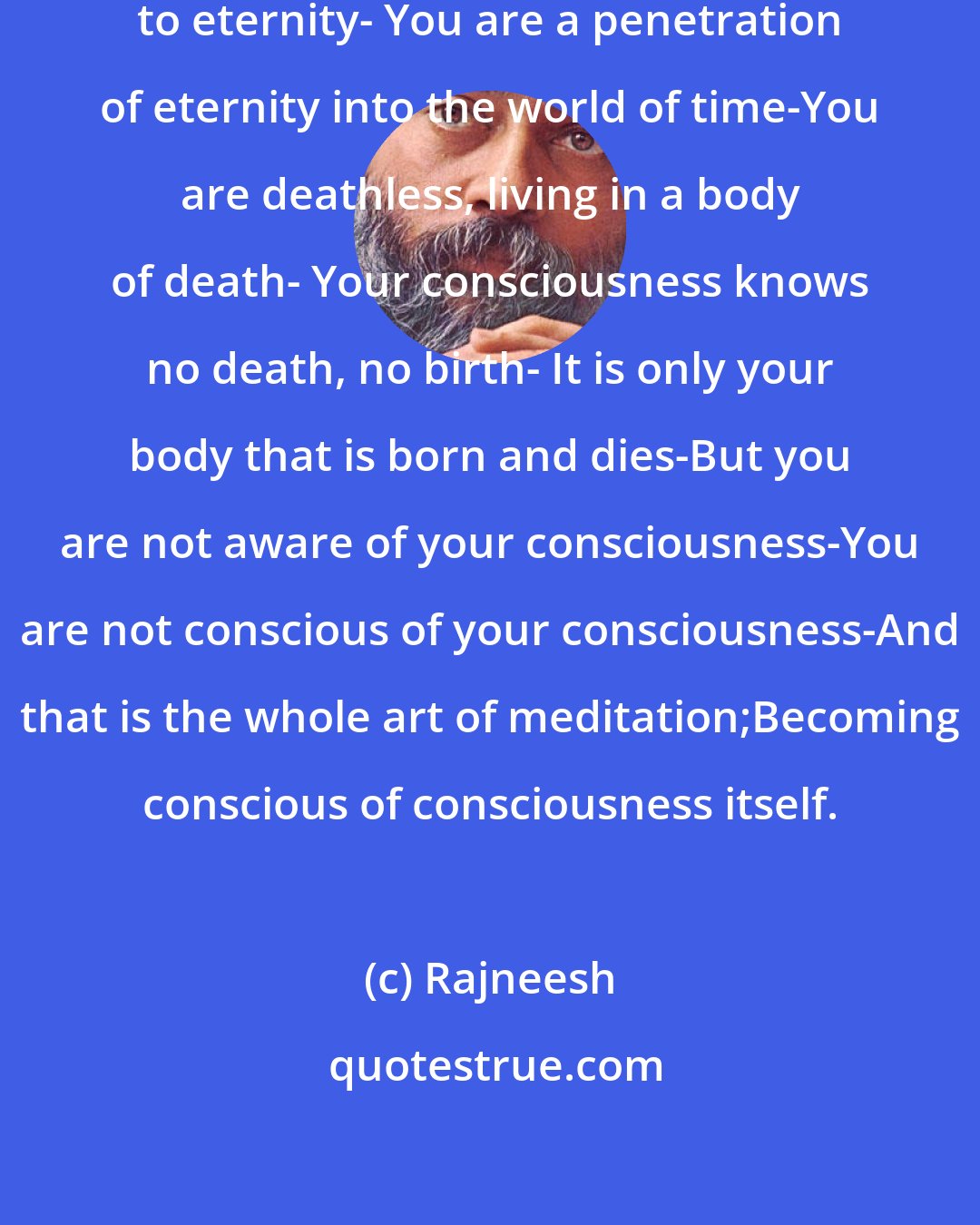 Rajneesh: You exist in time, but you belong to eternity- You are a penetration of eternity into the world of time-You are deathless, living in a body of death- Your consciousness knows no death, no birth- It is only your body that is born and dies-But you are not aware of your consciousness-You are not conscious of your consciousness-And that is the whole art of meditation;Becoming conscious of consciousness itself.