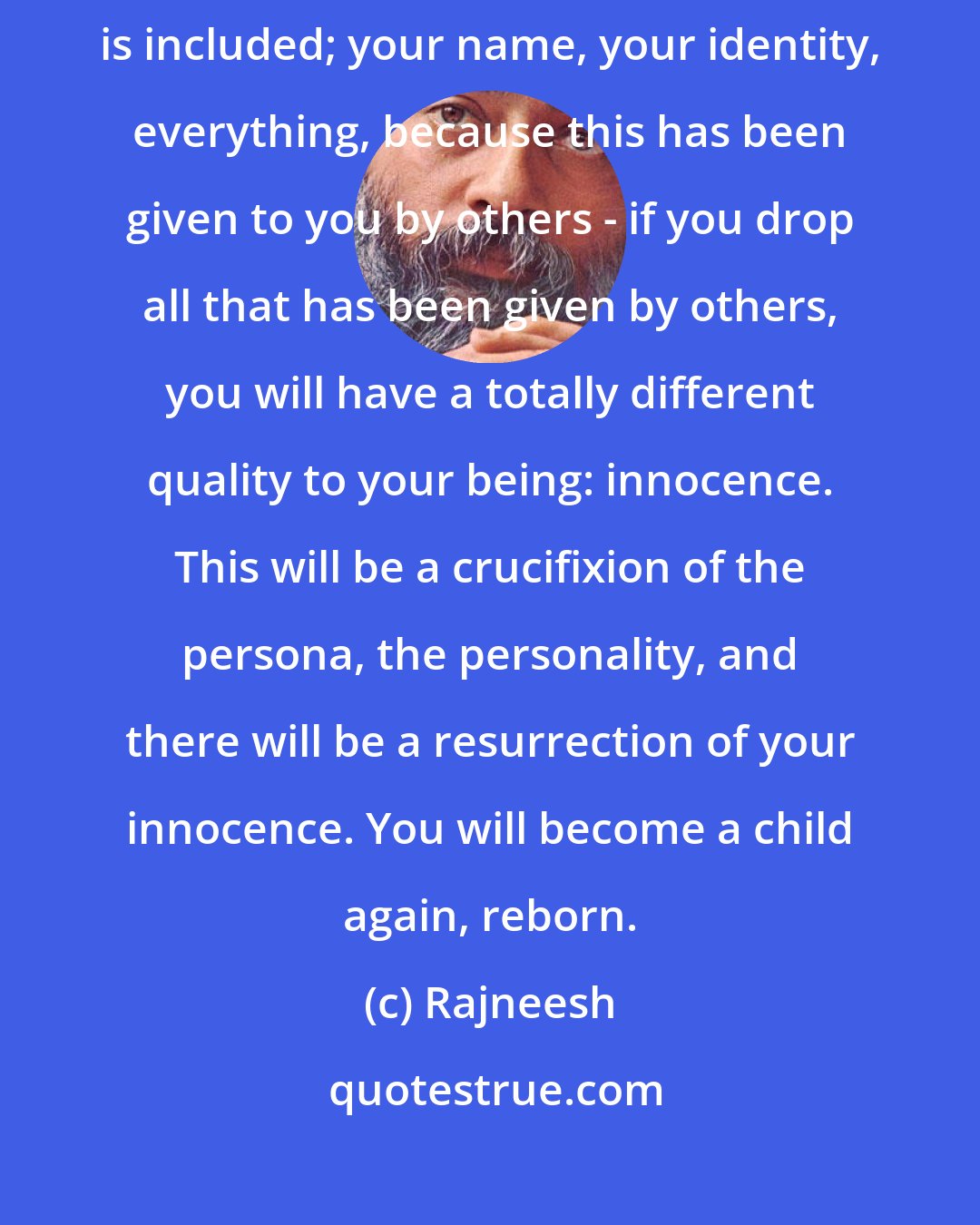 Rajneesh: Zen says that if you drop knowledge - and within knowledge everything is included; your name, your identity, everything, because this has been given to you by others - if you drop all that has been given by others, you will have a totally different quality to your being: innocence. This will be a crucifixion of the persona, the personality, and there will be a resurrection of your innocence. You will become a child again, reborn.