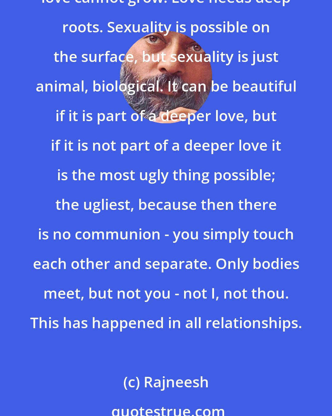 Rajneesh: A boyfriend or a girlfriend may be fun, but cannot become a door to the deepest that is hidden in each and everyone. With a girlfriend you can be sexually related, but love cannot grow. Love needs deep roots. Sexuality is possible on the surface, but sexuality is just animal, biological. It can be beautiful if it is part of a deeper love, but if it is not part of a deeper love it is the most ugly thing possible; the ugliest, because then there is no communion - you simply touch each other and separate. Only bodies meet, but not you - not I, not thou. This has happened in all relationships.