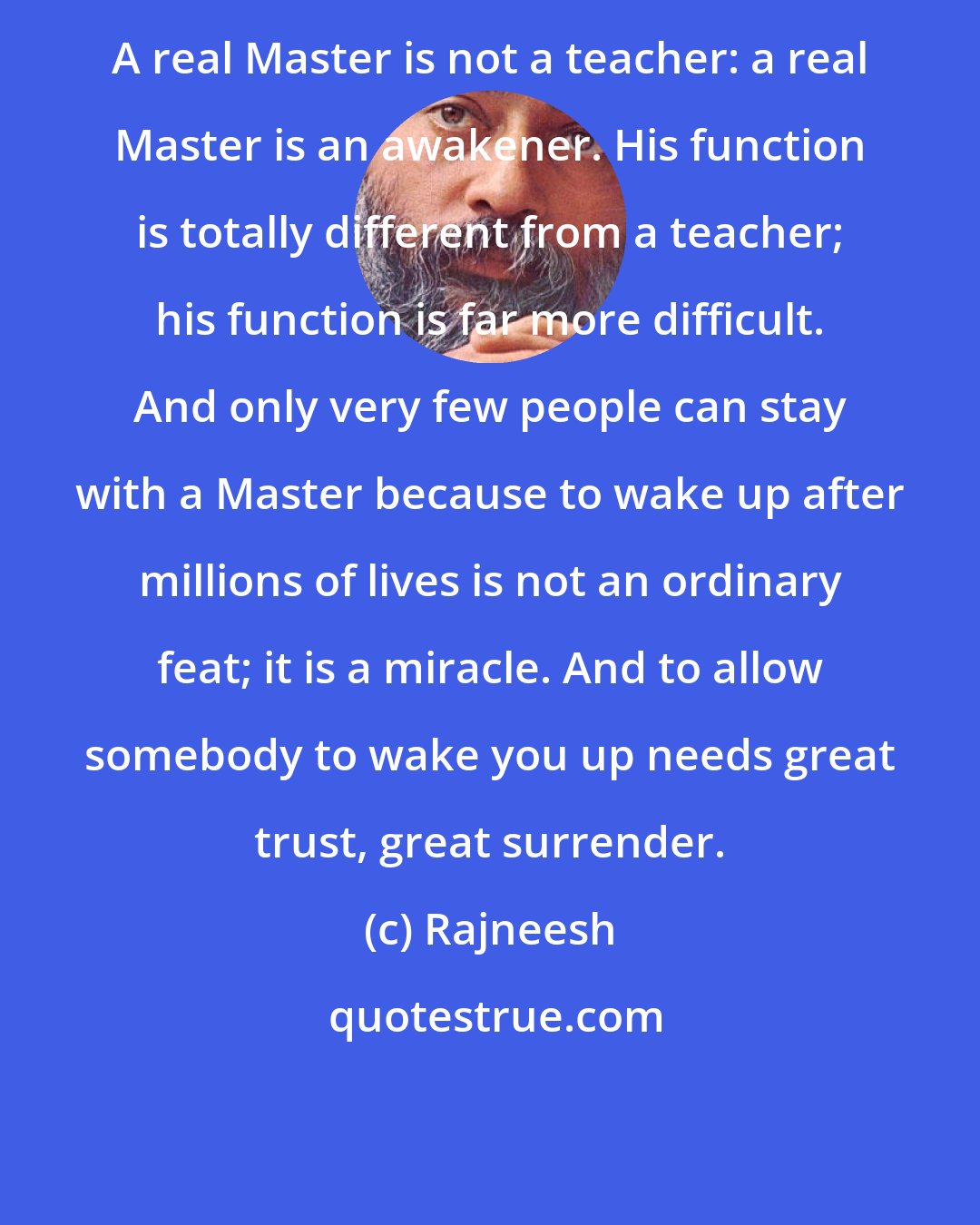 Rajneesh: A real Master is not a teacher: a real Master is an awakener. His function is totally different from a teacher; his function is far more difficult. And only very few people can stay with a Master because to wake up after millions of lives is not an ordinary feat; it is a miracle. And to allow somebody to wake you up needs great trust, great surrender.